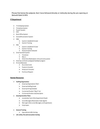 Please find below the subjects that I have followed directly or indirectly during the pre -opening at
Qalaalti Hotel & SPA
IT Department
 Timekeeping System
 Telephone System
 Payroll System
 OCV
 Back Office System
 Sales& Reservation System
 PMS
 System Installed & Tested
 System Training
 POS
 System Installed & Tested
 System Training
 Keylock SystemSelected
 Entertainment System
 Television
 Music
 Determine Workstation: Amount andLocation
 Develop comment card/guest feedback program
 PrintedMaterials
 Bussiness Cards
 Payment Voucher
 PettyCash Voucher
 Purchase Request
Human Resources
 Staffing Organization
 DevelopOrganization Chart
 DevelopStaffing Guide
 DevelopHiring Schedule
 Customize Position"Must" List
 Customize PositionJobDescription
 DevelopIncentive Plans
 Leadership Team (Hire Department Head)
 SalesManagers/Reservation Sales Agents
 Managers (Hire Junior Managers andSupervisors)
 Employees
 General Training
 Operationalskills training
 Life safety, fire and evacuation training
 