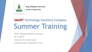 SMART Technology Solutions Company
Summer Training
Name: Abdulaziz Abdullah Al-Amoudi
ID: #1102271
Instructor: Dr. Fuad Al-Saadi
Submission Date: September 9, 2015
King Abdulaziz University
Faculty of Engineering
 