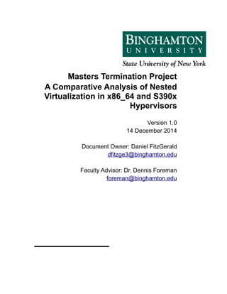 Masters Termination Project
A Comparative Analysis of Nested
Virtualization in x86_64 and S390x
Hypervisors
Version 1.0
14 December 2014
Document Owner: Daniel FitzGerald
dfitzge3@binghamton.edu
Faculty Advisor: Dr. Dennis Foreman
foreman@binghamton.edu
 