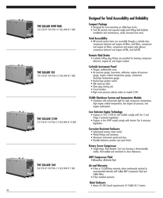 THE SULLAIR 210H
210 CFM AT 150 PSIG–5.9 M3/MIN AT 10 BAR
THE SULLAIR 260
260 CFM AT 100 PSIG–7.4 M3/MIN AT 7 BAR
THE SULLAIR 185
185 CFM AT 100 PSIG–5.2 M3/MIN AT 7 BAR
THE SULLAIR 49HP DUQ
160 CFM AT 100 PSIG–4.5 M3/MIN AT 7 BAR
18
Designed for Total Accessibility and Reliability
Compact Package
• Designed for cross-mounting on utility-type trucks.
• Fork lift pockets and exposed single point lifting bail facilitate
installation and maintenance, easily removed from truck.
Total Accessibility
• All normal service items are accessible through a curbside door:
compressor lubricant and engine oil filters, fuel filters, compressor
and engine air filters, compressor and engine sight glasses,
compressor lubricant and engine oil fills, and fuel fill.
Remote Fluid Drains
• Curbside O-Ring plug fittings are provided for draining compressor
lubricant, engine oil, and engine coolant.
Curbside Instrument Panel
• Hinged, padlockable cover.
• Air pressure gauge, hourmeter, voltmeter, engine oil pressure
gauge, engine coolant temperature gauge, compressor
discharge temperature gauge.
• Rocker-type ignition switch.
• Idle warm-up valve.
• Glow plug starting aid..
• Circuit breaker
• High–Low pressure selector valve on model 210H.
SSAM–Shutdown System and Annunciator Module
• Shutdown with annunciator light for high compressor temperature,
high engine coolant temperature, low engine oil pressure, and
engine underspeed.
Low Emission Engine Technology
• Engines in 185, 210H & 260 models comply with Tier 2 and
Stage 2 emission legislation.
• Engines in the 49HP model comply with Interim Tier 4 emission
legislation.
Corrosion Resistant Enclosure
• Galvanneal exterior sheet metal.
• Plated fittings and hardware.
• Aluminum instrument panel and door.
• Durable baked-on powder coat paint finish.
Rotary Screw Compressor
• Single-stage, fluid flooded. Cast iron housing is dimensionally
stable, thick-walled and machined to close tolerances.
AWF Compressor Fluid
• All-weather, all-climate fluid.
Air-end Warranty
• 5-Year or 10,000-hour warranty, when continuously serviced at
recommended intervals with Sullair AWF Compressor Fluid and
Sullair filters.
• 2-Year standard warranty.
Quiet Enclosure
• Meets US EPA Sound requirements of 76dBA @ 7 meters.
 