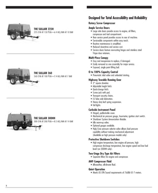 THE SULLAIR 260
260 CFM AT 100 PSIG—7.4 M3/MIN AT 7 BAR
THE SULLAIR 300HH
300 CFM AT 200 PSIG—8.5 M3/MIN AT 14 BAR
THE SULLAIR 225H
225 CFM AT 150 PSIG—6.4 M3/MIN AT 10 BAR
4
Designed for Total Accessibility and Reliability
Rotary Screw Compressor
Ample Service Doors
• Large side doors provide access to engine, oil filters,
compressor and tool compartment.
• Rear service panel provides access to rear of machine.
• Serviceable components within easy reach.
• Routine maintenance is simplified.
• Reduced downtime and service cost.
• Service doors feature non-rusting hinges and stainless steel
T-type door retainers.
Multi-Piece Canopy
• Easy and inexpensive to replace, if damaged.
• Easily removed as one assembly for major service.
• Exposed, single point lifting bail.
O to 100% Capacity Control
• Pneumatic inlet valve and unloaded starting.
Highway Towable Running Gear
• 3" square drawbar.
• Adjustable height hitch.
• Quick-change hitch.
• Screw jack with pad.
• Transport security chains.
• E-Z lube axle lubrication.
• Heavy duty leaf spring suspension.
• Tail lights
Curbside Instrument Panel
• Hinged, padlockable cover.
• Mechanical air pressure gauge, hourmeter, ignition start switch.
• Shutdown System Annunciation Module.
• Idle warm-up valve.
• Optional gauges available.
• High/Low pressure selector valve allows dual pressure
capability without making mechanical adjustment.
(Available on high pressure models only)
Protective Shutdown Switches
• High engine temperature, low engine oil pressure, high
compressor discharge temperature, low engine speed and low fuel
level (on 300HH only).
Two-Stage Dry Type Air Filters
• Separate filters for engine and compressor.
AWF Compressor Fluid
• All-weather, all-climate fluid.
Quiet Operation
• Meets US EPA Sound requirements of 76dBA @ 7 meters.
 