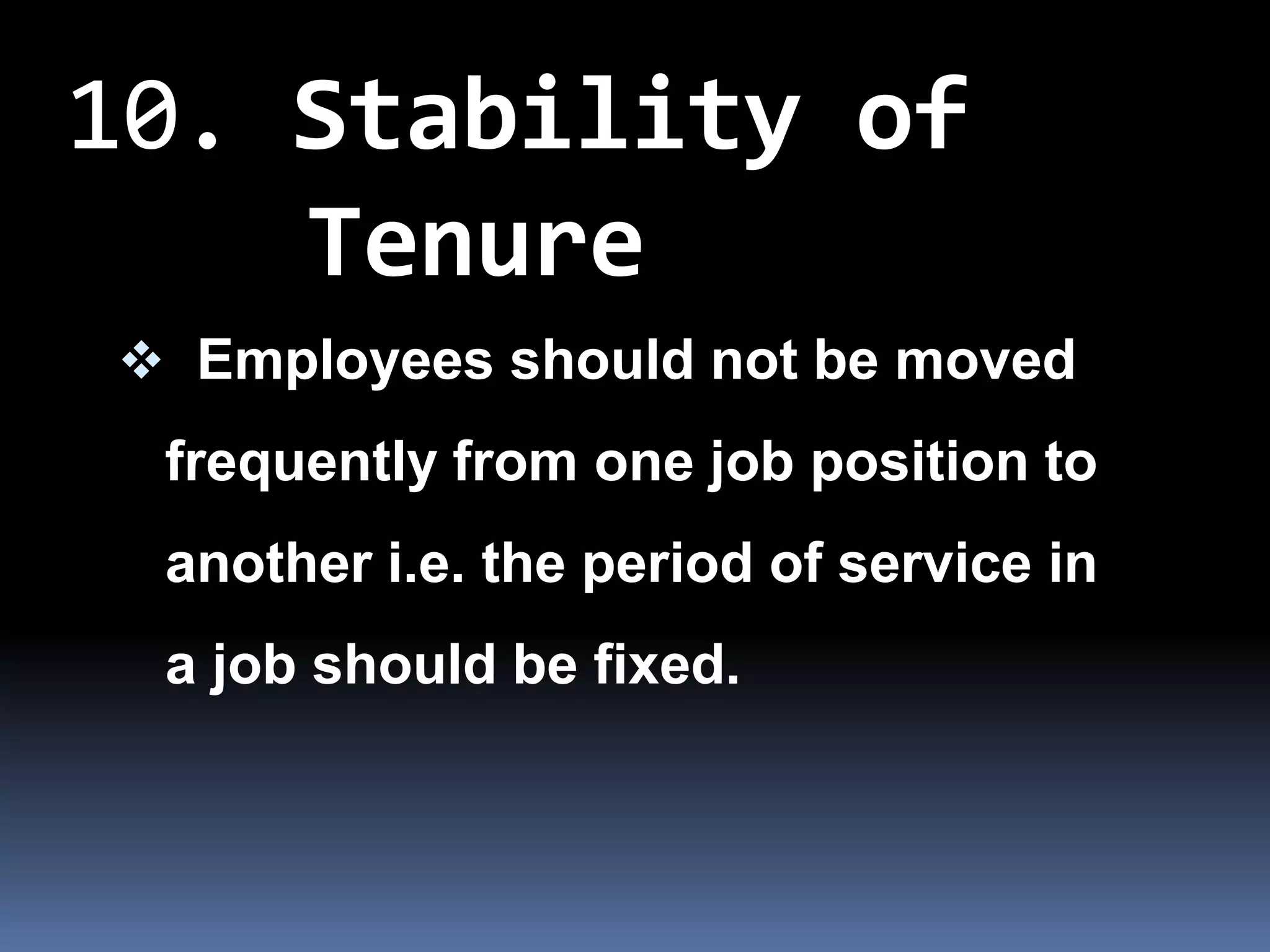 10. Stability of
    Tenure
 Employees should not be moved
 frequently from one job position to
 another i.e. the period of service in
 a job should be fixed.
 