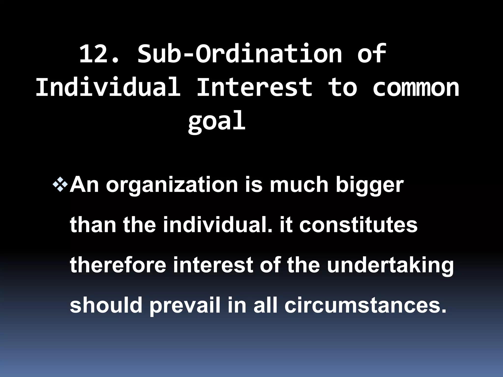 12. Sub-Ordination of
Individual Interest to common
          goal

 An organization is much bigger
  than the individual. it constitutes
  therefore interest of the undertaking
  should prevail in all circumstances.
 