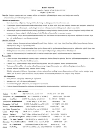 Emilee Paulson
7422 NW Locust Dr. / Parkville MO 64152 / 816-505-5543
artbyMLE@yahoo.com
Objective: Obtaining a position with your company utilizing my experience and capabilities in an entry-level position with room for
advancement and growth for a long-term career.
Customer Service and Sales:
• Receiving incoming and placing outgoing calls for advertising, scheduling appointments and customer care.
• Up-selling and closing on sales through marketing techniques through the phone and in person with loans and finance as well as products and services.
• Approaching guests and clientele in a retail setting to invite them in for opportunities with the products and services available.
• Maintaining an organized work environment, setting up merchandise, taking inventory, handling incoming and out-going mail, running numbers and
percentages on finances and goals at the beginning and end of the day and keeping files by paper and computer.
• Creating a fun and friendly professional atmosphere increasing sales and clientele while problem solving any conflicts or problems a customer might
have with quick efficiency to keep them coming back.
Office and Technical
• Proficient in the use of computer software including Microsoft Works, Windows Excel, Power Point, Photo Shop, Adobe, Internet Explorer, Chrome
and adaptable to change on any updated systems.
• Responsible for general clerical duties such as filing, copying, faxing, ordering supplies and merchandise, answering and directing multiple phone lines.
• Handling financial transactions, calculated daily and weekly reports with percentages and preparations of bank deposits.
• Keeping up maintenance on office equipment such as cameras, computers, and printers through customer service support teams.
Personal Skills
• Creative in art and design working in computer graphics, photography, drafting, blue prints, painting, sketching and drawing with a good eye for colors
and textures with use of the color wheel for accuracies.
• Computer savvy, quick to learn new things and mechanically inclined, able to fix computers, printers and other machines.
• Warehouse and factory labor with printing and machine operating, fixing problems such as jams and delays keeping up with production.
• Proficient in writing reports and essays as well as creative writing.
• Skilled in mathematics with the use of percentages, estimates, sales, and cash handling, business documentations and charts meeting goals and quota
and also with the metrics system in measuring sizes in width and circumference by hand tools or by computer design programs.
Self- Management
• Strong initiative; learn quickly and master job requirements.
• Adaptable; work well with others or independently.
• Sincere interest in people and maintain good interpersonal relationships.
• Clean and organized; keeping office equipment and workspaces free of clutter maintaining a healthy work environment.
Work Experience
Cashier Taco Bell 2825 NE Vivion Rd. KCMO 64119 816-452-2848 2001-2003
Photographer PCA International LLC 8551 N Boardwalk KCMO 64152 816-741-1099 2003-2005
Retail Stein Mart 8331 NW Roanridge Rd. KCMO 64151 816-505-9400 2005-2006
Picture Framer Joann's Fabrics 2201 NW Barry Rd. KCMO 64154 816-468-4913 2006
Photographer Life Touch 8100 NE Flintlock Rd. Liberty MO 64158 816-792-2791 2006-2008
Waitress Power Plant Brewery 2 Main St. Parkville MO 64152 816-587-0102 2008
Face Painter Kaman's Arts 4545 Worlds of Fun Ave. KCMO 64161 816-455-5095 2009
Cashier Burger King 340 W 72nd KCMO 64114 816-333-4435 2010
Waitress Outback 7006 NW Barry Rd. Zona Rosa KCMO 64151 816-741-8900 2010-2011
Cook Quail Run Nursing Home 1405 W Grand Ave Cameron MO 64429 816-632-2151 2012-2013
Finance City Scape Financial 10th 141 NE 3rd Av. Miami FL 33132 305-900-3072 2013
Dishwasher Fresco California Bistro 1744 SW 3rd Ave. Miami FL 33129 305-858-0608 2014
Factory QPS Employment 3719 N Oak Trafficway KCMO 64116 816-455-0304 2016
Factory Pro Staffing 1300 NW Briarcliff Pkwy Ste. 130 ,KCMO 64150 816-531-9550 2016
 