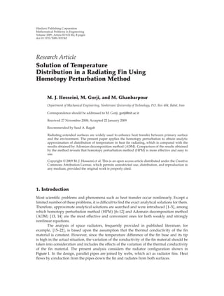 Hindawi Publishing Corporation
Mathematical Problems in Engineering
Volume 2009, Article ID 831362, 8 pages
doi:10.1155/2009/831362




Research Article
Solution of Temperature
Distribution in a Radiating Fin Using
Homotopy Perturbation Method


        M. J. Hosseini, M. Gorji, and M. Ghanbarpour
        Department of Mechanical Engineering, Noshirvani University of Technology, P.O. Box 484, Babol, Iran

        Correspondence should be addressed to M. Gorji, gorji@nit.ac.ir

        Received 27 November 2008; Accepted 22 January 2009

        Recommended by Saad A. Ragab

         Radiating extended surfaces are widely used to enhance heat transfer between primary surface
         and the environment. The present paper applies the homotopy perturbation to obtain analytic
         approximation of distribution of temperature in heat ﬁn radiating, which is compared with the
         results obtained by Adomian decomposition method ADM . Comparison of the results obtained
         by the method reveals that homotopy perturbation method HPM is more eﬀective and easy to
         use.

         Copyright q 2009 M. J. Hosseini et al. This is an open access article distributed under the Creative
         Commons Attribution License, which permits unrestricted use, distribution, and reproduction in
         any medium, provided the original work is properly cited.




1. Introduction
Most scientiﬁc problems and phenomena such as heat transfer occur nonlinearly. Except a
limited number of these problems, it is diﬃcult to ﬁnd the exact analytical solutions for them.
Therefore, approximate analytical solutions are searched and were introduced 1–5 , among
which homotopy perturbation method HPM 6–12 and Adomain decomposition method
 ADM 13, 14 are the most eﬀective and convenient ones for both weakly and strongly
nonlinear equations.
       The analysis of space radiators, frequently provided in published literature, for
example, 15–22 , is based upon the assumption that the thermal conductivity of the ﬁn
material is constant. However, since the temperature diﬀerence of the ﬁn base and its tip
is high in the actual situation, the variation of the conductivity of the ﬁn material should be
taken into consideration and includes the eﬀects of the variation of the thermal conductivity
of the ﬁn material. The present analysis considers the radiator conﬁguration shown in
Figure 1. In the design, parallel pipes are joined by webs, which act as radiator ﬁns. Heat
ﬂows by conduction from the pipes down the ﬁn and radiates from both surfaces.
 