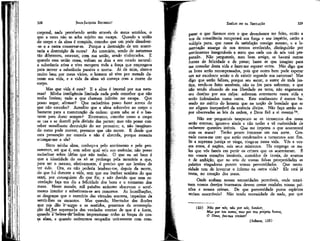 JEAN-JACQUES ROUSSEAU

' EMÍLIO ou DA EDUCAÇÃO

corporal, nada percebendo senão através de meus sentidos, o
que a estes não se acha sujeito me escape. Quando a união
do corpo e da alma é rompida, concebo que um pode dissolver-se e a outra conservar-se. Porque a destruição de um acarretaria a destruição da outra? Ao contrário, sendo de naturezas
tão diferentes, estavam, com sua união, sendo violentados. E
quando essa união cessa, voltam os dois a seu estado natural:
a substância ativa e viva recupera toda a força que empregava
para mover a substância passiva e morta. Ai de mim, sinto-o
muito bem por meus vícios, o homem só vive por metade durante sua vida, e a vida da alma só começa com a morte do
corpo.
Mas que vida é essa? E a alma é imortal por sua natureza? Minha inteligência limitada nada pode conceber que não
tenha limites; tudo a que chamam infinito me escapa. Que
posso negar, afirmar? Que raciocínios posso fazer acerca do
que não concebo? Acredito que a alma sobrevive ao corpo o
bastante para a manutenção da ordem: quem sabe se é o bastante para durar sempre? Entretanto, concebo como o corpo
se usa e se destrói pela divisão das partes; mas não posso conceber semelhante destruição do ser pensante; e, não imaginando como pode morrer, presumo que não morre. E desde que
esta presunção me consola e não é absurda, porque recearia
entregar-me a ela?

parar o que fizemos com o que deveríamos ter feito, então a
voz da consciência recuperará sua força e seu império, então a
volúpia pura, que nasce da satisfação consigo mesmo, t a lamentação amarga de nos termos envílecido, distinguírão por
sentimentos inesgotáveis a sorte que cada um de nós terá preparado. Não pergunteis, meu bom amigo, se haverá outras
fontes de felicidade e de penas; basta as que imagino para
me consolar desta vida e fazer-me esperar outra. Não digo que
os bons serão recompensados, pois que outro bem pode esperar
um ser excelente senão o de existir segundo sua natureza? Mas
digo que serão felizes, porque seu autor, o autor de toda justiça, tendo-os feito sensíveis, não os fez para sofrerem; e que
não tendo abusado de sua liberdade na terra, não enganaram
seu destino por sua culpa: sofreram entretanto nesta vida e
serão indenizados numa outra. Este sentimento é menos baseado no mérito do homem que na noção de bondade que se
me afigura inseparável da essência divina, Não faço senão supor observadas as leis da ordem, e Deus fiel a si mesmo 23.

328

Sinto minha alma, conheço-a pelo sentimento e pelo pensamento, sei que é, sem saber qual seja sua essência; não posso
raciocinar sobre idéias que não tenho. O que eu sei bem é
que a identidade do eu só se prolonga pela memória e que,
para ser o mesmo, efetivamente, é preciso que me lembre de
ter sido. Ora, eu não poderia lembrar-me, depois da morte,
do que fui durante a vida, sem que me lembre também do que
senti, por conseguinte do que fiz; e não duvido que essa recordação faça um dia a felicidade dos bons e o tormento dos
maus. Neste mundo, mil paixões ardentes absorvem o sentimento interior e substituem-se aos remorsos. As humilhações,
as desgraças que o exercício das virtudes acarreta, impedem de
sentir-lhes os encantos. Mas quando, libertados das ilusões
que nos dão ÍT-eorpo e os sentidos, gozarmos da contemplação dc(Ser supremo)e das verdades eternas de que é a fonte,
quando ai)ele2a"áa~ordem impressionar todas as forças de nossa alma, e quando estivermos ocupados unicamente corn com-

329

Não me* pergunteis tampouco se os tormentos dos maus
serão eternos; ignoro-o ainda e não tenho a vã curiosidade de
esclarecer questões inúteis. Que me importa o que acontecerá
com os maus? Tenho pouco interesse em sua sorte. Contudo custa-me crer que serão condenados a tormentos sem fim.
Se a suprema justiça se vinga, vinga-se nesta vida. Vós e vossos erros, ó nações, sois seus ministros. Ela emprega os males que vós fazeis em punir os crimes que os acarretaram. É
em vossos corações instáveis, corroídos de inveja, de avareza
e de ambição, que no seio de vossas falsas prosperidades as
paixões vingadoras punem vossas perversídades, Que necessidade tem de inventar o inferno na outra vida? Ele está já
nesta, no coração dos maus.
Onde acabam nossas necessidades perecíveis, onde terminam nossos desejos insensatos devem cessar também nossas paixões e nossos crimes. De que perversidade puros espíritos
seriam suscetíveis? Não tendo necessidade de nada, por que
{23)

Não por nós, não por nóst Senhor,
Mas por teu nome, mas por ttta própria honra,
ô T>eu3t faz-nos reviver!

(Salmos, 115)

 