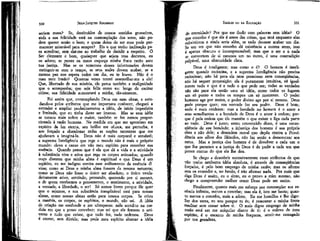 JEAN-JACQUES ROUSSEAU

EMÍLIO ou DA EDUCAÇÃO

seriam maus? Se, destituídos cte nossos sentidos grosseiros,
toda a sua felicidade está na contemplação dos seres, não podem querer senão o bem; e quem deixa de ser mau pode permanecer miserável para sempre? Eis o que tenho inclinação para acreditar, sem dar-me ao trabalho de decidir a respeito. O
Ser clemente e bom, quaisquer que sejam teus decretos, eu
os adoro; se punes os maus esqueço minha fraca razão ante
tua justiça, Mas se os remorsos desses infortunados devem
extinguir-se com o tempo, se seus males devem acabar, se a
mesma paz nos espera todos um dia, eu te louvo. Não é o
mau meu irmão? Quantas vezes tentei assemelhar-me a ele!
Que, libertado de sua miséria, ele perca também a malignídade
que o acompanha; que seja feliz como eu: longe de excitar
ciúme, sua felicidade aumentará a minha, tão-somente.

de eternidade? Por que me iludir com palavras sem idéia? O
que concebo é que ele é antes das coisas, que será enquanto elas
subsistirem e ainda seria além, se tudo devesse acabar um dia.
Se um ser que não concebo dá existência a outros seres, isso
é apenas obscuro e incompreensível; mas que o ser e o nada
se convertem de si mesmos um no outro, é uma contradição
palpável, uma obscuridade clara.

330

Foi assim que, contemplando Deus em suas obras, e estudando-o pelos atributos que me importava conhecer, cheguei a
estender e ampliar paulatinamente a idéia, de início imperfeita
e limitada, que eu tinha desse ser imenso. Mas se essa idéia
se tornou mais nobre e maior, também se fez menos proporcionada à razão humana. Na medida em que me aproximo em
espírito da luz eterna, seu brilho me ofusca, me perturba, e
sou forçado a abandonar todas as noções terrestres que me
ajudavam a imaginá-la. Deus não é mais corporal e sensível;
a suprema Inteligência que rege o mundo não é mais o próprio
mundo: elevo e canso em vão meu espírito para conceber sua
essência. Quando penso que é ela que dá a vida e a atividade
à substância viva e ativa que rege os corpos animados; quando
ouço dizerem que minha alma é espiritual e que Deus é um
espírito, eu me indigno contra esse aviltamento da essência di
vina; como se Deus e minha alma fossem da mesma natureza;
como se Deus não fosse o único ser absoluto, o único verdadeiramente ativo, sentindo, pensando, querendo por si mesmo,
e de quem recebemos o pensamento, o sentimento, a atividade,
a vontade, a liberdade, o ser! Só somos livres porque ele quer
que o sejamos, e sua substância inexplicável está para nossas
almas, como nossas almas estão para nossos corpos. Se criou
a matéria, os corpos, os espíritos, o mundo, não sei. A idéia
de criação me confunde e me ultrapassa: nela acredito na medida em que a posso conceber; mas sei que ele formou o universo e tudo que existe, que tudo fez, tudo ordenou. Deus
é eterno, sem dúvida; mas pode meu espírito abarcar a idéia

331

Deus é inteligente; mas como o é? O homem é inteligente quando raciocina, e a suprema Inteligência não precisa
raciocinar; não há para ela nem premissas nem conseqüências,
não há sequer proposição: ela é puramente intuitiva, vê igualmente tudo o que é e tudo o que pode ser; todas as verdades
não são para ela senão uma só idéia, como todos os lugares
um só ponto e todos os tempos um só momento. O poder
humano age por meios, o poder divino age por si mesmo. Deus
pode porque quer; sua vontade faz seu poder. Deus é bom;
nada é mais evidente: mas a bondade no homem é o amor a
seus semelhantes e a bondade de Deus é o amor à ordem; porque é pela ordem que ele mantém o que existe e liga cada parte
ao todo. Deus é justo; estou convencido disso, é uma conseqüência de sua bondade; a injustiça dos homens é sua própria
obra e não dele; a desordem moral que depõe contra a Providência aos olhos dos filósofos, não faz senão a demonstrar aos
meus. Mas a justiça -dos homens é de devolver a cada um o
que lhe pertence e -a justiça de Deus é de pedir a cada um que
preste contas do que ele lhe deu.
Se chego a descobrir sucessivamente esses atributos de que
não tenho nenhuma idéia absoluta, é através de conseqüências
forçadas, é pelo bom emprego de minha razão; mas os afirmo
sem os entender e, no fundo, é não afirmar nada. Por mais que
diga Deus é assim, eu o sinto, eu o provo a mim mesmo, não
chego a compreender melhor como Deus pode ser assim.
Finalmente, quanto mais me esforço por contemplar sua essência infinita, menos a concebo; mas ela é, isto me basta; quanto menos a concebo, mais a adoro. Eu me humilho e lhe digo:
Ser dos seres, eu sou porque tu és; é remontar a minha fonte
meditar sem cessar sobre ti. O mais digno emprego de minha
razão está em me aniquilar diante de ti: é o enlevo de meu
espírito, é o encanto de minha fraqueza, sentír-me esmagado
por tua grandeza,

 