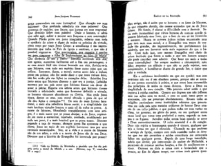 363

JEAN-JACQUES ROUSSEAU

EMÍLIO ou DA EDUCAÇÃO

graça comovedora em suas instruções! Que elevação em suas
máximas! Que profunda sabedoria em suas palavras! Que
presença de espírito, que finura, que justeza em suas respostas!
Que domínio sobre suas paixões! Onde o homem, o sábio
que sabe agir, sofrer e morrer sem fraqueza e sem ostentação?
Quando Platão pinta seu justo imaginário, coberto com todo
o opróbrio do crime e digno de todos os prêmios da virtude,
pinta traço por traço Jesus Cristo: a semelhança é tão impressionante que todos os Pais da Igreja a sentiram, e que não é
possível enganar-se. Que preconceitos, que cegueira é preciso
tej jaaía^comparar o filho de Sophronisque_a^Jil]io^de Maria!
Que distância de~~um ã outro] 'SocfaTes^morrendo sem ^or;
sem agonia, sustentou facilmente até o fim seu personagem; e
se essa morte fácil não tivesse honrado sua vida, duvidar-se-ia
que Sócrates, com todo seu espírito fosse outra coisa que um
sofista. Inventou, dizem, a moral; outros antes dele a tinham
posto em prática; não fez senão dizer o que esses tinham feito,
não fez senão pôr em lições os exemplos deles. Aristides fora
justo antes que Sócrates dissesse o que era a justiça; Leônídas
morrera por seu país antes que Sócrates fizesse um dever do
amor à pátria; Esparta era sóbria antes que Sócrates tivesse
louvado a sobriedade; antes que houvesse definido a virtude,
os homens virtuosos abundavam na Grécia. Mas onde Jesus
tirara, dentre os seus, essa moral elevada e pura de que só
ele deu lições e exemplos31? Do seio do mais furioso fanatismo, a mais alta sabedoria fez-se ouvir; e a simplicidade das
mais heróicas virtudes honrou o mais vil de todos os povos.. A
morte de Sócrates, filosofando tranqüilamente com seus amigos, é a mais suave que se possa desejar; a de Jesus, expirando em meío a tormentos, injuriado, zombado, amaldiçoado por
todo um povo, é a mais horrível que se possa temer. Sócrates
pegando a taça de veneno, abençoa quem lha apresenta e que
chora; Jesus no meio de um suplício horroroso reza por seus
carrascos encarniçados. Sim, se a vida e a morte de Sócrates
são de um sábio, a vida e a morte de Jesus são de um Deus.
Diremos que a história do Evangelho foi inventada por prazer?

Meu amigo, não é assim que se inventa; e os fatos de Sócrates,
JQ que ninguém duvida, são menos atestados que os de Jesus
Cristo. No fundo, é afastar a dificuldade sem a destruir. Seria maís inconcebível que vários homens .de comum acordo tivessem fabricado esse livro, que o fato de um só ter fornecido
o assunto. Nunca os autores judeus teriam encontrado nem
esse tom nem essa moral; e o Evangelho tem traços de verdade tão grandes, tão impressionantes, tão perfeitamente inimitáveis, que seu inventor seria mais espantoso do que o herói. Com tudo isso, esse mesmo Evangelho esta cheio de
coisas incríveis que ferem a razão e que um homem sensato
não pode conceber nem admitir. Que fazer em meio a todas
essas contradições? Ser sempre modesto e circunspecto, meu
filho; respeitar em silêncio o que não se pode rejeitar, nem
compreender, e humíIhar-se diante do grande Ser, o único que
sabe a verdade.
Eis o ceticismo involuntário em que me quedei; mas este
ceticismo não me é em absoluto penoso, porque não se estende aos pontos essenciais à prática, e que estou bem convencido
dos princípios de todos os meus deveres. Sirvo a Deus na
simplicidade de meu coração. Não procuro saber senão o que
importa à minha conduta. Quanto aos dogmas que não influem
nem nas ações nem na moral, e com os quais tanta gente se
atormenta, não me preocupo absolutamente. Encaro todas as
religiões particulares como instituições salutares que prescrevem em cada país uma maneira uniforme de honrar Deus através de um culto público, e que podem todas ter suas razões no
clima, no governo, no gênio do povo, ou em qualquer outra
causa local que torna uma preferível a outra, segundo os tempos e os lugares. Acredito todas serem boas quando se serve
a Deus convenientemente. O culto essencial é o do coração.
Deus não rejeita a homenagem quando é sincera, qualquer que
seja a forma em que é oferecida. Chamado na que professo
a serviço da Igreja, cumpro com toda exatidão todos os deveres que me são prescritos e minha consciência me censuraria
falhar em qualquer ponto. Depois de uma longa interdição,
sabeis que obtive, por intervenção do senhor de Mellarède, a
permissão de retomar minhas funções, a fim de auxiliarem-me a
viver. Outrora eu dizia a missa com a leviandade que a
pomos, ao fim de algum tempo, nas coisas mais graves quan-

362

(31) Vede no Sermão da Montanha o paralelo que faz ele próprio entre a moral de Moisés e a sua. (Mateus, cap. V, versículos
21 e segs.)

 