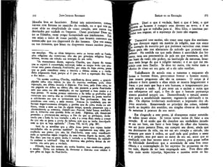 371

JEAN-JACQUES ROUSSEAU

EMÍLIO ou DA EDUCAÇÃO

filosofia leva ao fanatismo, Evitai tais extremismos; conservai-vos com firmeza no caminho da verdade, ou o que vos pg_
recer sê-lo na simplicidade de vosso coração, sem nunca vos
desviardes por vaidade ou fraqueza. Ousai proclamar Deus entre os filósofos; ousai pregar humanidade aos intolerantes. Talvez sejais o único de vosso partido; mas levareís convosco um
testemunho que vos dispensará do dos homens. Que vos amem
ou vos detestem, que leiam ou desprezem vossos escritos pouco

tá. Dizei o que é verdade, fazei o que é bem; o que
f^orta a° homem é cumprir seus déveres na terra; e é se
Fenecendo que se trabalha para si. Meu filho, o interesse parilar nos engana; só a esperança do justo não engana.

370

um mendigo. Não se vêem tampouco entre os turcos onde as fundações religiosas são numerosas; eles são por princípio religioso hospitaleiros, mesmo em relação aos inimigos de seu culto.
"Os maometanos dizem, segundo Chardín, que depois do exame
que se seguirá à ressurreição universal, todos os corpos terão que atravessar uma ponte chamada Poul-Serbor por cima do fogo eterno, ponte
que se pode considerar como o terceiro e último exame e o verdadeiro julgamento final, porque aí é que se fará a separação dos bons
e dos maus... etc.
"Os persas, continua Chardin, orgulham-se -dessa ponte; e quando
alguém sofre uma injúria de que de maneira nenhuma pode obter
reparação, seu último consolo é dizer-se: Pois bem, pelo Deus vivo, tu
me pagarás em dobro no último ata; não pássaras a ponte Poul-Serbo
sem que antes me dês satisfação; eu me agarrarei a tuas vestes e a
tttas pernas. Vi muitas pessoas eminentes e de todas as profissões que
receavam que contra elas se revoltassem à passagem da ponte temível
e solicitavam aos que se queixavam que lhes perdoassem. Isto me
aconteceu cem vezes, a mim mesmo. Pessoas de qualidade que me
haviam importunamente obrigado a gestões que de outro modo eu não
fizera, virem a mim ao fim de 'algum tempo, quando pensavam que o
aborrecimento se atenuara, dizendo-me: Peço-te, halal becon antchifra,
isto é, torna-me essa questão licita ou justa. Algumas, até, deram-me
presentes e prestaram-me .serviços a fim de que as perdoasse, declarando que o fazia de boa vontade: e não é a causa disso senão a crença
de que não se passa a ponte do inferno sem que se tenha desculpado
com os que se haja oprimido." (Tomo VII, in-12, pág. 50).
Será de se acreditar que a idéia dessa ponte que repara tantas
iniqüidades não as previne também? Se suprimissem essa idéia per?
suadindo aos persas que não há Poul-Serbo, nem coisa semelhante
onde os oprimidos sejam vingados de seus tiranos depois da morte, nSo
fica claro que isso os poria muito à vontade e os libertaria do cuidado
de acalmar os infelizes? Uma tal doutrina não poderia deixar de ser
nociva; não seria pois a verdade.
Filósofo, tuas leis morais são muito bonitas; mas mostra-me, peço,
a sanção. Deixa um instante de devanear e dize-me com nitidez ó
que pões no lugar da Poul-Serbo.

Transcrevi este escrito, não como uma regra dos sentímenque devemos seguir em matéria de religião, mas sim como
lum exemplo da maneira por que podemos raciocinar com nosso
_jo para não nos afastarmos do métocTo que procurei estatbelecer. Na medida em que nada damos à autoridade dos hoíínens, nem aos preconceitos do país em que nascemos, as úníIdas luzes da razão não podem, na instituição da natureza, levarpnos mais longe do que à religião natural; e é ao que me resitíinjo com meu Emílio. Se deve ter outra, não tenho mais o
í.direito de nisso ser seu guia; só a ele cabe escolher.
Trabalhamos de acordo com a natureza e enquanto ela
| forma o homem físico, procuramos formar o homem moral;
mas nossos progressos não são os mesmos. O corpo já é
| robusto e forte quando a alma ainda se mostra languescente e
fraca; e por mais que faça a arte humana, o temperamento precede sempre a razão. È por reter um e excitar a outra que
nos esforçamos até aqui, a fim de que o homem permaneça
quanto possível sempre um. Desenvolvendo o natural atentamos para a sensibilidade nascente; regramo-la cultivando a razão. Os objetos intelectuais moderavam a impressão dos objetos sensíveis. Remontando ao princípio das coisas, subtraímo-lo ao império dos sentidos; era simples elevar-se do estudo
da natureza à procura de. seu autor.
• Em chegando a este ponto, já alcançamos maior autoridade sobre nosso aluno. Já temos novos meios de falar a seu
coração. É só então que ele descobre seu verdadeiro interesse em ser bom, em fazer o bem longe do olhar dos homens,
em ser justo perante Deus, em cumprir seu dever, ainda que
em detrimento da vida, em ter em seu coração a virtude, não
somente por amor à ordem, ao qual cada qual prefere o amor
a si próprio, mas por amor ao autor de seu ser, amor que se
confunde com esse mesmo amor a si mesmo, para gozar enfim
da felicidade duradoura que a serenidade de uma boa consciência e a contemplação do Ser supremo lhe prometem na outra vida, depois de ter bem empregado esta. Fora disto não
vejo mais senão injustiça, hipocrisia e mentira entre os ho-

 