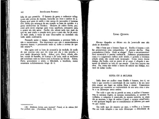 422

JEAN-JACQUES ROUSSEAU

feliz do que parecê-lo. O homem de gosto e realmente voluptuoso não precisa da riqueza; basta-lhe ser livre e senhor de si.
Quem quer goze de saúde e não careça do necessário é bastante
rico, desde que arranque de seu coração os bens da opinião: é a
áurea mediocritas de Horácio. Homens de cofres fortes, procurai pois outro emprego para vossa opulência, porquanto para
o prazer ela não serve. Emílio não saberá tudo isso mais do
que -eu, mas tendo o coração mais puro e mais são, há de sentí-lo mais ainda, e todas as suas observações na sociedade não
farão senão confirmá-lo.
Passando assim o tempo, continuamos a procurar Sofia e
não a encontramos. Era importante que não a encontrássemos
depressa demais e procuramos onde eu tinha a certeza de que
não estava 3fl .
Mas agora está na hora de procurá-la de verdade, de medo
de que apareça uma que ele tome por ela e não perceba o
erro senão demasiado tarde. Adeus, pois, Paris, cidade célebre, cidade de barulho, de fumaça e de lama, onde as mulheres
não acreditam mais na honra nem os homens na virtude. Adeus,
Paris; procuramos o amor, a felicidade, a inocência; nunca
estaremos suficientemente longe de ti.

LIVRO QUINTO
Eis-nos chegados ao último ato da juventude mas não
ainda ao desenlace.
Não é bom que o homem fique só. Emílio é homem e nós
lhe prometemos uma companheira. É preciso dar-lha. Esta
companheira é Sofia. Onde se abriga? Onde a encontraremos?
Para encontrá-la é preciso conhecê-la. Saibamos primeiramente
como é e julgaremos melhor onde reside; e quando a tivermos
achado ainda não estará tudo terminado. Como nosso jovem
fidalgo, diz Locke, está no ponto de se casar, é chegado o momento de deixá-lo ao lado de ma amada. Com isto encerra sua
obra. Eu, como não tenho a honra de educar um fidalgo, evitarei de imitar Locke.

SOFIA OU A MULHER
Sofia deve ser mulher como Emílio é homem, isto é, ter
tudo o que convém à constituição de sua espécie e de seu sexo
para ocupar seu lugar na ordem física e moral. Comecemos
portanto por examinar as conformidade de seu sexo com o nosso e as diferenças entre ambos.

(39) Mulierem fortem quis inveniet? Procitl, et de ultimis finíkus pretíum ejus. (Provérbios, XXXI, 10)

Em tudo o que não se prende ao sexo, a mulher é homem:
tem os mesmos órgãos, as mesmas necessidades, as mesmas faculdades; a máquina é construída da mesma maneira, as peças
são as mesmas, o jogo de ambos é igual, o aspecto semelhante;
e sob qualquer ângulo que os consideremos só diferem por mais
ou por menos.
Em tudo que diz respeito ao sexo, a mulher e o homem
têm em tudo relações e em tudo diferenças: a dificuldade de

 