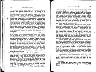 -fl

77

JEAN-JACQUÉS ROUSSEAU

EMÍLIO ou DA EDUCAÇÃO

Tentando persuadir vossos alunos do dever da obediência,
juntais a essa pretensa persuasão a força e as ameaças, ou, q
que é pior, as lisonjas e as promessas. Assim., atraídos pelo
interesse ou constrangidos pela força," eles fingem estar convencidos pela razão. Vêem muito bem que a obedíênci^ lhos- é
vantajosa e a rebeldia nociva, logo que percebeis uma ou outra.
Mas .como só exigis deles o que é desagradável, -e que é sempre
penoso fazer as vontades de outrem, eles se escondem para
fazerem as deles, persuadidos de que fazem bem se ignoram sua
desobediência, mas dispostos a convirem em que fazem mal, em
sendo descobertos, de medo de mal maior. A razão do dever
não sendo de sua idade, não há homem no mundo capaz de
lhes torná-la sensível; mas o receio do castigo, a esperança do
perdão, a inoportunidade, o embaraço em responder arrancanv
-Ihes todas as declarações que se lhes exigem; acredita-se então
tê-los convencido, quando tão-somente se aborreceram ou .se
intimidaram.
Que decorre disso? Primeiramente que, impondo-lhes um
dever que não sentem, vós os indispondes contra vossa tirania;
vós os impedis de vos amarem. Decorre que vós lhes ensinais
a se tornarem dissimulados, falsos, mentirosos, a fim de extorquirem recompensas ou fugirem aos castigos; e, ainda, que, acostumando-os a cobrirem com um motivo aparente um motivo
secreto, vós lhes dais, vós mesmos, o meio de vos enganarem
sem cessar, de vos tirarem o conhecimento de seus caracteres
verdadeiros, de vos iludirem com palavras vãs, quando preciso.
As leis, díreis, embora obrigatórias para a consciência, empregam igualmente a coerção contra os adultos. De acordo. Mas
que são esses homens senão crianças estragadas pela educação?
Eis precisamente o que é preciso evitar. Empregai a força com
as crianças e a razão com os homens; essa a ordem natural. O
sábio não precisa de leis.
Tratai vosso aluno segundo a idade. Colocai-o antes de
tudo em seu lugar e que neste o conserveis de modo a que não
possa sair dele. Então, antes de saber o que seja sabedoria, já
porá em prática a mais importante lição dela.' Não lhe ordeneis nunca nada, absolutamente nada. Não lhe deixeis sequer
imaginar que pretendeis ter alguma autoridade sobre ele. Que
ele saiba apenas que é fraco e que sois forte; que, em virtude
de sua posição e da vossa, ele se acha necessariamente à vossa
mercê; que ele o saiba, que o aprenda, que o sinta; que sinta
desde cedo sobre sua cabeça altiva o jugo que a natureza impõe
ao homem, o pesado jugo da necessidade, ao qual deve dobrar-

-se todo ser feito; que veja essa necessidade nas coisas, nunca
no capricho dos homens 6 ; que o freio que o segure seja a forÇa e não a autoridade. Não lhe proibais nada do que deve
abster-se; impedi-lo de fazê-lo, .sem explicações, sem argumentação; o que lhe concedeis, .concedeí-o a seu primeiro pedido,
sem solicitações, sem súplicas, sem condições, sobretudo. Concedei-o com prazer, só recusai com repugnância; mas que todas
as vossas recusas sejam irrevogáveis; que nenhuma importunidade vos abale; que o não seja um muro de bronze, contra o
.qual a criança não terá precisado esgotar cinco ou seis vezes
suas forças, que não tentará derrubar.
Assim é que tomareis vosso aluno paciente, igual, resignado, sereno, mesmo quando não tiver o que quer. Está na natureza do homem suportar com paciência a necessidade das coisas, mas não a má vontade de outrem. A expressão: não tem
mais é uma resposta contra a qual nunca uma criança se rebelou, a menos que acreditasse ser uma mentira. De resto não
há aqui meio termo; ou cumpre nada exigir dela pu forçá-la à
mais perfeita obediência. A pior das educações consiste em
não deixá4a~ flutuar entre suas vontades e as vossas, em não
vos disputardes sem cessar para saberdes quem será o senhor;
preferiria cem vezes que ela o fosse sempre.
É muito estranho que, desde que" se trata de educar crianças, não se tenha imaginado outro instrumento para guiá-las senão o da emulação, do ciúme, da inveja, da vaidade, da aviclez,
do temor vil, o de tüdas as paixões mais perigosas, mais rapidamente fermentáveis, mais próprias a corromperem a alma, já
. antes do corpo se achar formado. A cada instrução precoce
que se quer fazer entrar na cabeça delas, planta-se um vício no
fundo de seus corações. Instítutores insensatos pensam realizar
maravilhas tornando-as más para ensinar-lhes o que seja bondade; e depois nos dizem gravemente; assim é o homem. Sim,
assim é o homem que fizestes.
Experimentaram todos os instrumentos, menos um, o único precisamente que pode dar resultado: a liberdade bem regrada. Ninguém deve meter-se a educar uma criança se não
souber conduzi-la para onde quiser através das únicas leis do

76

(6) Deve-se ter a certeza de que a craança encarará como um,
capricho toda vontade contrária à sua e cuja razão de ser não sentirá.
Ora, uma criança não sente a razão de nada em tudo que choca suas
fantasias,

 