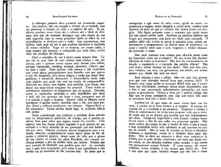 JEAN-JACQUES ROUSSEAU

EMÍLIO ou DA EDUCAÇÃO

A educação primeira deve portanto ser puramente negativa. Ela consiste, não em ensinar a virtude ou a verdade, mas
em preservar o coração do vício e o espírito do erro. Se pudésseis conduzir vosso aluno são e robusto até a idade de doze
anos, sem que ele soubesse distinguir sua mão direita de sua
mão esquerda, logo às vossas primeiras lições os olhos de seu
entendimento se abririam para a razão. Sem preconceitos, sem
hábitos, nada teria ele em si que pudesse contrariar o resultado
de vossos cuidados. Logo ele se tornaria, em vossas mãos, o
mais sensato dos homens; e começando por nada fazer, terieis
feito um prodígio de educação.
Fazei o contrário do uso e fareis quase sempre bem. Como não se quer fazer de uma criança uma criança e sim um
doutor, pais e mestres nunca acham cedo demais para ralhar,
corrigir, repreender, lisonjear, ameaçar, prometer, instruir, apelar para a razão. Fazei melhor: sede sensato e não raciocineis
com vosso aluno, principalmente para fazerdes com que aprove
o que lhe desagrada, pois meter sempre a razão nas coisas desagradáveis é tornar-lha aborrecida, é desacreditá-la desde cedo
num espírito que ainda não está em estado de compreendê-la.
Exercitai seu corpo, seus órgãos, seus sentidos, suas forças, mas
deixai sua alma ociosa enquanto for possível. Temei todos os
sentimentos anteriores ao julgamento que os aprecia. Detende,
sustai as impressões estranhas e, para impedirdes que surja
o mal, não vos apresseis em fazer o bem, porquanto este só
o é quando a razão o ilumina. Encarai todas as dilações como
vantagens: é ganhar muito, caminhar para o fim sem nada perder; deixai a infância amadurecer nas crianças. Alguma lição se
faz necessária? Evitai dar-lha desde logo, se puderdes adiá-la
sem perigo.
Outra consideração que confirma a utilidade deste método
está no temperamento particular da criança, que é preciso conhecer bem para saber que regime moral lhe convém. Cada
espírito tem sua forma própria segundo a qual precisa ser governado e o êxito depende de ser governado por essa forma e
não por outra. Homem prudente, atentai longamente para a natureza, observai cuidadosamente vosso aluno antes de lhe dizerdes a primeira palavra; deixai antes de tudo que o germe
de seu caráter se revele em plena liberdade, não exerçais nenhuma coerção a fim de melhor vê-lo por inteiro. Pensais que
esse período de liberdade seja perdido para ele? Ao contrário,
será o mais bem empregado, pois assim é que aprendereis a não
perder um só momento de tão preciosa fase. Ao passo que se

começardes a agir antes de saber como, agireis ao acaso; expondo-vos a engano, sereis obrigado a voltar atrás; estareis mais
afastado da meta do que se tivésseís tido menos pressa em atingi-la. Não façais portanto como o avarento que perde muito
por não querer perder nada. Sacrificai na primeira infância um
tempo que recuperareis com juros em idade mais avançada. O
médico sábio não receita às tontas à primeira vista, estuda primeiramente o temperamento do doente antes de prescrever; começa a tratá-lo tarde mas o cura, enquanto o médico demasiado apressado o mata.

80

81

Mas onde poremos essa criança para educá-la assim como
ser insensível, como um autômato? Na lua, numa ilha deserta?
Afastada de todos os humanos? Não terá ela continuamente no
mundo o espetáculo e o exemplo das paixões alheias? Não
verá nunca outras crianças de sua idade? Não verá seus pais,
seus vizinhos, sua ama, sua governanta, seu criado, seu mestre
mesmo que, afinal, não será um anjo?
Essa objeção é séria e sólida. Mas vos terei dito porventura que uma educação natural fosse uma empresa fácil? Ó
homens, será culpa minha se tornastes difícil tudo que é certo?
Sinto tais dificuldades, confesso: talvez sejam insuperáveis, mas
o fato é que, procurando aplicadamente preveni-las, -até certo
ponto as prevenimos. Mostro, a meta que é preciso atingir, não
digo que se possa consegui-lo; mas digo que quem dela mais
se aproximar terá tido o maior êxito.
Lembrai-vos de que antes de ousar tentar fazer um homem, é preciso ter-se feito homem a si próprio. É preciso encontrar em si o exemplo a ser proposto. Enquanto a criança é
falha de conhecimento, há tempo para preparar tudo que a cerca,
de modo que só os objetos que convém que veja impressionem
seu olhar. Tornai-vos respeitável a todo mundo, começai fazendo-vos amar-, a fim de que todos vos procurem agradar, Não
sereis senhor da criança se não o fordes de tudo o que a cerca;
e essa autoridade nunca será suficiente se não assentar na estima da virtude. Não se trata de esvaziar os bolsos e distribuir
dinheiros a mancheias; nunca vi o dinheiro fazer amar ninguém. Não se deve ser avarento e duro, nem condoer-se da
miséria que se pode aliviar; entretanto, por mais que abrais vossos cofres, se não abrirdes tamhém vosso coração, o dos outros
vos permanecerá sempre fechado. É vosso tempo, são vossos
cuidados, vossas afeições, é vós mesmo que deveis dar. Pois
0
que quer que façais, sentirão sempre que não sois o vosso

 