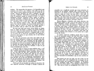 JEAN-jACQUES R.OUSSEAU

dinheiro. Há testemunhos de interesse e de benevolência que
produzem mais efeito e são realmente mais úteis do que os
dons: quantos doentes infelizes precisam mais de consolo que de
esmola! Quantos oprimidos aos quais a proteção é de mais
valia que o dinheiro! Reconciliai as pessoas que se desavêm,
evitai os processos, instigai as crianças ao dever e os pais à
indulgência; favorecei casamentos felizes, impedi os vexames,
empregai, despendei a influência dos pais de vosso aluno em
favor do fraco a quem se recusa justiça e que o poderoso esmaga. Declarai-vos alto e bom som protetor dos desgraçados.
Sede justo, humano, praticai o bem. Não deis esmola unicamente, fazei obra de caridade; tais obras aliviam mais do que o
dinheiro; amai os outros e os outros vos amarão; servi-los e
eles vos servirão; sede seu irmão e eles serão vossos filhos.
Eis mais uma razão para querer educar Emílio no campo,
longe da canalha dos lacaios, os últimos dos homens depois de
seus amos; longe dos maus costumes das cidades, que o verniz
com que se cobrem torna sedutores e contagiosos para as crianças; ao passo que os vícios dos camponeses, sem requintes e
grosseiros, mais repelem do que seduzem, não se tem nenhum
interesse em imitá-los.
Na aldeia um governante será muito mais senhor dos objetos que desejar apresentar à criança; sua reputação, suas palavras, seu exemplo terão uma autoridade que não poderão ter
na cidade; útil a todos, todos se esforçarão por lhe agradar, por
ser estimados por ele, por se mostrar ao discípulo corno o mestre desejaria que fossem efetivamente; ainda que não se corrijam do vício, se hão de abster do escândalo; é tudo do que
temos necessidade para nosso fim.
Cessai de culpar os outros de vossos próprios erros: o mal
que as crianças vêem as corrompe menos que o que lhes ensinais. Sempre admoestadores, sempre moralistas, sempre pedantes, por uma idéia que lhes dais, acreditando-a boa, vós lhes
dais vinte outras que não valem nada: cheio do que tendes na
cabeça, não vedes o que provocaís na delas. Entre o amontoado de palavras com' que as apoquentais incessantemente, imaginai que haja uma só que não apreendam erroneamente? Pensai que não comentam à sua maneira vossas explicações difusas
e que não encontram nelas com que criarem um sistema a seu
alcance e que saberão opor-vos oportunamente?
Ouvi o que diz um rapazelho que acabam de doutrinar; deixaí-o tagarelar, questionar, extravagar à vontade e ficareis sur-

EMÍLIO ou DA EDUCAÇÃO

83

preendído com o significado estranho que vossos raciocínios adquiriram em seu espírito: confunde tudo, modifica tudo, impacienta-vos e vos desola às vezes com objeçÕes imprevistas: levam-nos a calar ou a fazer com que caleis; e que pode ele
pensar desse silêncio da parte de um homem que gosta tanto
de falar? Se jamais levar essa vantagem e dela se aperceber,
adeus educação; tudo estará terminado a partir desse momento.
Não procurará mais instruir-se, procurará refutar-vos.
Mestres diligentes e dedicados, sede simples, discretos: não
vos apresseis jamais em agir a não ser para impedir que outros
ajam. RepetÍreÍ-o sempre: abandonai, se necessário, uma boa
instrução, de medo de dar uma prejudicial. Nesta terra, onde
a natureza teria criado o primeiro paraíso do homem, temei
exercer a função do tentador em querendo dar à inocência o conhecimento do bem e do mal. Não podendo impedir que a
criança se instrua fora, através de exemplos, cíngí vossa vigilância em imprimir esses exemplos no seu espírito sob o aspecto que lhe convém.
As paixões impetuosas produzem grande efeito na criança que as testemunha, porque elas têm sinais muito sensíveis
que a impressionam e a forçam a prestar atenção. A cólera
principalmente é tão ruidosa em seus arrebatamentos que é im'ppssível não a perceber estando perto. Não cabe perguntar se
se'trata para um- pedagogo de uma oportunidade para fazer um
belo sermãõT-^Não, nada dísso, nem uma só palavra. Deixai
a criança vir a vós; espantada com o espetáculo ela não deixará
de questionar-vos. A resposta é simples; tira-se dos próprios
objetos que chocam seu espírito. Ela vê um rosto inflamado,
olhos faiscantes, um gesto ameaçador, ela ouve gritos, sinais
todos de que o corpo não se encontra em estado normal. Dizeí-lhe calmamente, sem mistério: este pobre homem está doente, tem um acesso de febre. Partindo disso, podereis ter a
oportunidade de lhe dar, em poucas palavras, uma idéia das
doenças e de seus efeitos; pois isso também é da natureza, e
uma das imposições da necessidade a que ela deve sentir-se exposta.
Será possível que com essa idéia, que não é falsa, ela não
contraia desde cedo, certa repugnância em se entregar aos excessos das paixões, que encarará como doenças? E não •acreditais que semelhante noção, dada a propósito, não produzirá
um efeito tão salutar quanto o mais fastidioso sermão de moral? Mas vede no futuro as conseqüências dessa noção: ei-vos

 