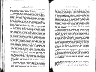 92

JEAN-JACQUES RoUSSEAU

dente, seja das vontades, seja dos julgamentos dos outros, mais
eu destruirei nele qualquer interesse em mentir.
Quando não se tem pressa em instruir, não se tem pressa
em exigir e aguarda-se o tempo necessário para só exigir oportunamente. Então a criança se forma na medida em que não se
estraga. Mas quando um preceptor desastrado, não sabendo
como fazê-lo, a obriga a cada instante a prometer isto ou aquilo, sem distinção, sem escolha, sem medida, a criança aborrecida, sobrecarregada de todas as suas promessas, as negligencia, as esquece, as desdenha enfim, e, encarando-as como fórmulas vãs, se diverte com as fazer e as violar. Quereís que seja
fiel a sua palavra, sejai discreto em a exigir.
Os pormenores em que entrei acerca da mentira podem
sob muitos aspectos aplicar-se a todos os outros deveres, que
só se prescrevem às crianças tornando-os não somente odiosos
como impraticáveis. Parecendo pregar-lhes a virtude levam-nas a amarem todos os vícios: nós Ihos damos proibindo-as de
os terem. Querendo torná-las devotas, levam-nas à igreja para
que se entediem; fazendo com que murmurem preces sem cessar, forçam-nas a aspirarem à felicidade de não mais rezar. Para
inspirar-lhes a caridade, fazemos com que dêem esmolas como
se não as pudéssemos dar nós mesmos. Ora, não é a criança
que deve dar, é o mestre: por maior apego que tenha a seu
aluno, deve disputar-lhe essa honra; deve fazê-lo pensar que
na sua idade não .é ainda digno do gesto. A esmola é uma
ação de homem que conhece o valor do que dá e a necessidade
que seu semelhante tem do que é dado. A criança não sabe
nada disso, não pode ter nenhum mérito em dar; dá sem caridade, sem intenção de fazer o bem; quase tem vergonha
de dar quando, baseada em seu exemplo e no vosso, acredita
que somente as crianças dão e que não se dá mais sendo adulto.
Observai que não fazem a criança dar senão coisas cujo
valor ignora, moedas de metal que tem no bolso e que só
servem mesmo para isso. Uma criança daria mais facilmente
cem lufzes do que um doce. Mas instigai esse distribuidor perdulário a dar as coisas que lhe são caras, brinquedos, confeítos,
sua merenda e logo veremos se vós a tornastes realmente
liberal.
Encontram ainda um expediente para isso, que consiste
em devolver bem depressa à criança o que ela deu, de maneira
que se acostuma a dar tudo o que sabe que lhe será devolvido.
Nunca vi nas crianças senãg essas duas espécies de generosida-

EMÍLIO ou DA EDUCAÇÃO

93

de: dar o que não lhes serve de nada, ou dar o que têm certeza de que lhes irão devolver. Fazei, diz Locke, com que se
convençam pela experiência que o mais liberal é sempre quem
-recebe a melhor parte. Disso resulta tornar a criança liberal
na aparência e avarenta na realidade, Ele acrescenta que assim
as crianças contrairão p hábito da liberalidade.
Sim, de uma
liberalidade usuráría, que dá um ovo para ganhar um boi. Mas
quando se tratar de dar de verdade, adeus o hábito; quando
deixarem de lhe devolver, ela não tardará em deixar de dar. É
preciso ter em vista o hábito da alma mais do que o hábito
das mãos. Todas as outras virtudes que ensinam às crianças
assemelham-se a essa. E é pregando-lhes tão sólidas virtudes
que usam seus jovens anos na tristeza! Não é, em verdade,
uma sábia educação!
Mestres, abandonai tais comédias, sede virtuosos e bons,
que vossos exemplos se gravem na memória de vossos alunos
até que possam entrar em seus corações. Em vez de exigir do
meu gesto de caridade, prefiro fazê-lo na presença dele e até
tirar-lhe o meio de me imitar nisso, como unia honra que não
é de sua idade; pois importa que não se acostume a encarar
os deveres dos homens tão-somente como deveres de crianças.
Se ao me ver assistir os pobres, me questionar, em sendo tempo de lhe responder eu lhe direi: "Meu amigo, é porque quando os pobres concordaram em que houvesse ricos, os ricos prometeram alimentar todos os que não tivessem com que viver
nem de seus bens nem de seu trabalho" — "Prometestes isso
então?" — "Sem dúvida. Só sou dono .dos bens que passam
por minhas mãos com a condição que se liga à propriedade
deles" 12.
Depois de ter ouvido tais palavras, e já se viu como se
pode pôr uma criança em estado de entendê-las, um outro que
não Emílio teria a tentação de me imitar e de se conduzir como um homem rico; eu o impediria de fazê-lo, ao menos com
ostentação; preferiria que me tomasse o meu direito e se escondesse para dar. Seria uma fraude de sua idade e a única
que lhe perdoaria.
(12) Deve-se compreender que não dou resposta satisfatória a
mnd P^S11"^ guando lhe apraz e sim quando me apraz; de outro
de
A& IÍa- Cobrai-me a suas vontades e pôr-me na mais perigosa das
pendências em que um governante possa se colocar era relação a
^u aluno.

 