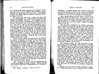 JEAN-JACQUES ROUSSEAU

128

e sim administrar-lhe algum estimulante que a desperte. É evidente que- não se trata de obrigá-la a agir pela força e sim de
comovê-la com algum desejo que a leve a agir. E esse desejo,
escolhido com cuidado dentro da natureza, conduz-nos ao mesmo tempo a dois fins.
Não imagino nada, nem mesmo a cólera, cujo gosto, com
um pouco cie habilidade, não se possa insuflar nas crianças, sem
vaidade, sem emulação, sem inveja. Sua vivacidade, seu espírito de imitação, bastam; principalmente sua alegria natural, instrumento de eficiência certa, de que nenhum precptor se lembrou. Em todos os jogos em que estão persuadidas de que se
trata apenas de jogo, elas sofrem sem se queixar, rindo mesmo,
o que não sofreriam nunca de outro modo sem derramar torrentes de lágrimas. Os jejuns prolongados, as pancadas, as queimaduras, as fadigas de toda espécie, são os divertimentos dos
jovens selvagens; prova de que a própria dor tem seu tempero
suscetível de tirar-lhe a amargura; mas não cabe a todos os
mestres a ciência de preparar o prato, nem podem todos os discípulos saboreá-lo sem caretas. Eis-me de novo, se não tomar
cuidado, perdido nas exceções.
Há em verdade a sujeição do homem à dor, aos males de
sua espécie, aos acidentes, aos perigos da vida, à morte enfim;
quanto mais familiarizarmos a criança com todas essas idéias,
mais a curaremos da importuna sensibilidade que junta ao mal
a impaciência de suportá-lo; quanto mais a familiarizarmos com
os sofrimentos que a podem atingir, mais lhe evitaremos, como
diria Montaigne, a picada do estranho e mais tornaremos sua
alma invulnerável e dura. Seu corpo será a couraça que cicatrizará todos os ferimentos que poderiam atingi-la fundamente.
A própria agonia, não sendo a morte, mal ela sentirá esta como
tal; não morrerá, por assim dizer, estará viva ou morta, nada
mais. Dela é que o mesmo Montaigne teria podido dizer o
que disse de um rei do Marroco: que nenhum homem viveu tanto dentro da morte. A constância e a firmeza são, como as demais virtudes, aprendizados da infância; mas não é ensinando-Ihes os nomes às crianças que lhas ensinamos; é fazendo-as provar o que são, sem que o saibam.
Mas, a propósito de morrer, como nos conduziremos com
nosso aluno em relação ao perigo da varíola? Faremos com que
lha inoculem22 logo cedo ou aguardaremos que a contraía na(22)

Vacinem,

Inoculação = vacina. (N. do T.)

EMÍLIO ou DA EDUCAÇÃO

129

turalmente? A primeira solução, mais conforme à nossa prática, preserva do perigo a idade em que a vida é mais preciosa,
expondo-o ao risco na idade em que ela o é menos, se é que se
pode falar em risco com uma inoculação bem administrada.
Mas a segunda solução está mais dentro de nossos princípios gerais, de em tudo deixar agir a natureza quanto aos cuidados que quer tomar sozinha e que ela abandona logo que o
homem se imiscui. O homem da natureza está sempre preparado: deixemos que esse mestre inocule: escolherá o momento
melhor do que nós.
Não tireis disto a conclusão de que condeno a inoculação;
pois o raciocínio, em virtude do qual isento meu aluno, conviria
mal ao vosso. Vossa educação prepara-o para não escapar da
varíola quando for por ela atacado; se a deixais surgir ao acaso,
é provável que ele morra. Vejo que em diferentes países resistem tanto mais à inoculação 23 quanto mais ela se torna necessária; compreende-se a razão disso. Não me deterei tampouco
em tratar da questão em relação a meu Emílio. Ele será inoculado ou não o será, segundo o momento, o lugar, as circunstâncias: isso é quase indiferente para ele. Se lhe dermos a varíola, teremos a vantagem de prever e conhecer seu mal de antemão; é alguma coisa; mas se ele a pegar naturalmente, teremos evitado o médico, o que é melhor.
Uma educação exclusiva que tende tão-soinente a distinguir do povo os que a receberam, prefere sempre as instruções
mais dispendiosas às mais comuns e por isso mesmo às mais
úteis. Assim, os jovens educados com cuidado aprendem todos
a montar a cavalo, porque isso custa muito, mas quase nenhum
aprende a nadar^ porque não custa nada e que um artesão pode
saber nadar tão bem quanto quem quer que seja. Entretanto,
sem ter passado pela escola de equitação, um viajante monta a
cavalo, se mantém em cela, e serve-se dele o bastante para sua
necessidade; na água, porém, se não se nada, afoga-se, e não
se nada sem ter aprendido. Finalmente não se é obrigado a montar a cavalo sob pena de morrer, ao passo que ninguém tem
certeza de evitar um perigo a que tão amiúde se expõe. Emílio
estará na água como na terra. Ah, se pudesse viver em todos
os elementos! Se pudéssemos aprender a voar, faria dele uma
águia; faria dele uma salamandra, se pudéssemos enrigecer-nos
ao fogo.
Receia-se que uma criança se afogue aprendendo a nadar;
que se afogue aprendendo ou que se afogue por não ter apren-

 