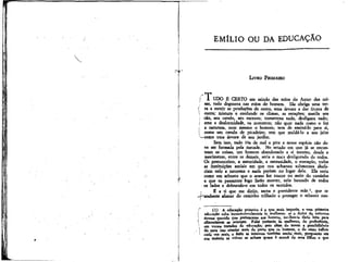 EMÍLIO OU DA EDUCAÇÃO

LIVRO PRIMEIRO
n-»
|
,
í
i
l
j

l UDO É CERTO em saindo das mãos do Autor das coisãs, tudo degenera nas mãos do homem. Ele obriga uma terrã a nutrir as produções de outra, uma árvore a dar frutos de
outra; mistura e confunde os climas, as estações; mutila seu
cão, seu cavalo, seu escravo; transtorna tudo, desfigura tudo;
ama a desformidade, os monstros; não quer nada como o fez
a natureza, nem mesmo o homem; tem de ensiná-lo para si,
como um cavalo de picadeiro; tem que moldá-lo a seu jeito
-—como uma árvore de seu jardim.
Sem isso, tudo iria de mal a pior e nossa espécie não deve ser formada pela metade. No estado em que já se encontram as coisas, um homem abandonado a sí mesmo, desde o
nascimento, entre os demais, seria o mais desfigurado de todos.
os preconceitos, a autoridade, a necessidade, o exemplo, todas
as instituições sociais em que nos achamos submersos abafariam nele a natureza e nada poriam no lugar dela. Ela seria
como um arbusto que o acaso fez nascer no meio do caminho
e que os passantes logo farão morrer, nele batendo de todos
os lados e dobrando-o em todos os sentidos,
i
É a ti que me dirijo, terna e previdente mãe 1, que te
-j-soubeste afastar do caminho trilhado e proteger o arbusto nas(1) A educação primeira é a que mais importa, e essa primeira
educação cabe incontestavelmente às mulheres: se o Autor da natureza
tivesse querido que pertencesse aos homens, ter-lhes-ía dado leite para
alimentarem as crianças. Falai portanto às mulheres, de preferência,
em vossos tratados de educação; pois além de terem a possibilidade
de para isso atentar mais de perto q«e os homens* e de nisso influir
cada vez mais, o êxito às interessa também muito mais, porquanto em
sua maioria as viúvas se acham quase à mercê de seus filhos e que

 