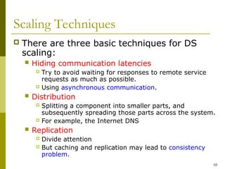 10
Scaling Techniques
 There are three basic techniques for DS
scaling:
 Hiding communication latencies
 Try to avoid waiting for responses to remote service
requests as much as possible.
 Using asynchronous communication.
 Distribution
 Splitting a component into smaller parts, and
subsequently spreading those parts across the system.
 For example, the Internet DNS
 Replication
 Divide attention
 But caching and replication may lead to consistency
problem.
 