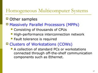 17
Homogeneous Multicomputer Systems
 Other samples
 Massively Parallel Processors (MPPs)
 Consisting of thousands of CPUs
 High-performance interconnection network
 Fault tolerance is required
 Clusters of Workstations (COWs)
 A collection of standard PCs or workstations
connected through off-the-shelf communication
components such as Ethernet.
 