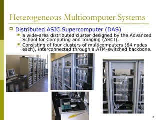 18
Heterogeneous Multicomputer Systems
 Distributed ASIC Supercomputer (DAS)
 a wide-area distributed cluster designed by the Advanced
School for Computing and Imaging (ASCI).
 Consisting of four clusters of multicomputers (64 nodes
each), interconnected through a ATM-switched backbone.
 