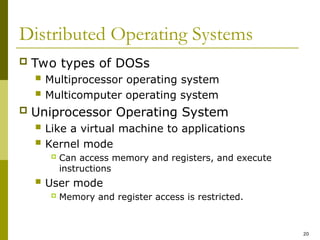 20
Distributed Operating Systems
 Two types of DOSs
 Multiprocessor operating system
 Multicomputer operating system
 Uniprocessor Operating System
 Like a virtual machine to applications
 Kernel mode
 Can access memory and registers, and execute
instructions
 User mode
 Memory and register access is restricted.
 