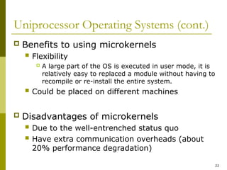 22
Uniprocessor Operating Systems (cont.)
 Benefits to using microkernels
 Flexibility
 A large part of the OS is executed in user mode, it is
relatively easy to replaced a module without having to
recompile or re-install the entire system.
 Could be placed on different machines
 Disadvantages of microkernels
 Due to the well-entrenched status quo
 Have extra communication overheads (about
20% performance degradation)
 