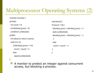 24
Multiprocessor Operating Systems (2)
 A monitor to protect an integer against concurrent
access, but blocking a process.
monitor Counter {
private:
int count = 0;
int blocked_procs = 0;
condition unblocked;
public:
int value () { return count;}
void incr () {
if (blocked_procs == 0)
count = count + 1;
else
signal (unblocked);
}
void decr() {
if (count ==0) {
blocked_procs = blocked_procs + 1;
wait (unblocked);
blocked_procs = blocked_procs – 1;
}
else
count = count – 1;
}
}
 