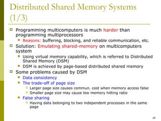 28
Distributed Shared Memory Systems
(1/3)
 Programming multicomputers is much harder than
programming multiprocessors
 Reasons: buffering, blocking, and reliable communication, etc.
 Solution: Emulating shared-memory on multicomputers
system
 Using virtual memory capability, which is referred to Distributed
Shared Memory (DSM)
 DSM is achieved by page-based distributed shared memory
 Some problems caused by DSM
 Data consistency
 The trade-off of page size
 Larger page size causes commun. cost when memory access false
 Smaller page size may cause low memory hitting ratio
 False sharing
 Having data belonging to two independent processes in the same
page
 