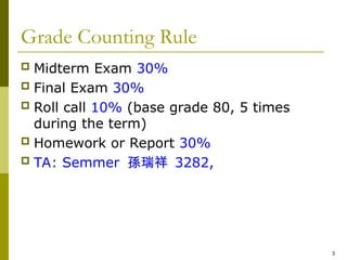 3
Grade Counting Rule
 Midterm Exam 30%
 Final Exam 30%
 Roll call 10% (base grade 80, 5 times
during the term)
 Homework or Report 30%
 TA: Semmer 孫瑞祥 3282,
 