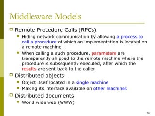 36
Middleware Models
 Remote Procedure Calls (RPCs)
 Hiding network communication by allowing a process to
call a procedure of which an implementation is located on
a remote machine.
 When calling a such procedure, parameters are
transparently shipped to the remote machine where the
procedure is subsequently executed, after which the
results are sent back to the caller.
 Distributed objects
 Object itself located in a single machine
 Making its interface available on other machines
 Distributed documents
 World wide web (WWW)
 