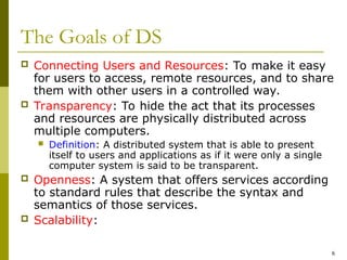 6
The Goals of DS
 Connecting Users and Resources: To make it easy
for users to access, remote resources, and to share
them with other users in a controlled way.
 Transparency: To hide the act that its processes
and resources are physically distributed across
multiple computers.
 Definition: A distributed system that is able to present
itself to users and applications as if it were only a single
computer system is said to be transparent.
 Openness: A system that offers services according
to standard rules that describe the syntax and
semantics of those services.
 Scalability:
 