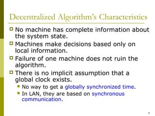 9
Decentralized Algorithm’s Characteristics
 No machine has complete information about
the system state.
 Machines make decisions based only on
local information.
 Failure of one machine does not ruin the
algorithm.
 There is no implicit assumption that a
global clock exists.
 No way to get a globally synchronized time.
 In LAN, they are based on synchronous
communication.
 