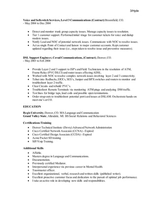 3/Hyde
Voice and Softswitch Services, Level 3 Communications (Contract) Broomfield, CO.
- May 2004 to Dec 2004
 Detect and monitor trunk group capacity issues. Manage capacity issues to resolution.
 Tier 1 customer support. Performed initial triage for customer tickets for voice and dialup
modem issues.
 Notify Lead and NOC of potential network issues. Communicate with NOC to resolve issues.
 Act as single Point of Contact and liaison to major customer accounts. Kept customer
updated regarding their issue (i.e., steps taken to resolve issue and preventive measures).
DSL Support Engineer, Covad Communications, (Contract),Denver,CO.
- May 2003 to Feb 2004
 Provide Layer 2 and 3 support to ISP's and Field Technicians in the resolution of ATM,
Frame Relay (PVC/DLCI) and router issues effecting ADSL.
 Worked with NOC to resolve complex network issues involving layer 2 and 3 connectivity.
 Telnet into Redbacks,ERX’s, SES’s, Juniper and BPXswitches and routers to monitor and
troubleshoot layer 2 traffic.
 Clear Circuits and rebuild PVC’s.
 Troubleshoot Remote Terminals via monitoring ATM pings and analyzing DS0 traffic.
 Test lines for bridge taps, load coils and possible open terminations.
 Order strap-outs to troubleshoot potential port/card issues at DSLAM. Orchestrate hands-on
meet-me’s at CO.
EDUCATION
Regis University,Denver, CO. MA Language and Communication
Grand Valley State,Allendale, MI. BS Social Relations and Behavioral Sciences
Certifications/Training
 Denver Technical Institute (Devry) Advanced Network Administration
 Cisco Certified Network Associate (CCNA) - Expired
 Cisco Certified Design Associate (CCDA) - Expired
 Acme Packet SD training
 SIP/Voip Training.
Additional Skills
 Affable.
 Masters degree in Language and Communications.
 Documentation.
 Previously certified Mediator.
 Interpersonal experience via previous career in Mental Health.
 Toastmaster officer.
 Excellent organizational, verbal, research and written skills (published writer).
 Excellent proactive customer focus and dedication to the pursuit of optimal job performance.
 I take an active role in developing new skills and responsibilities.
 