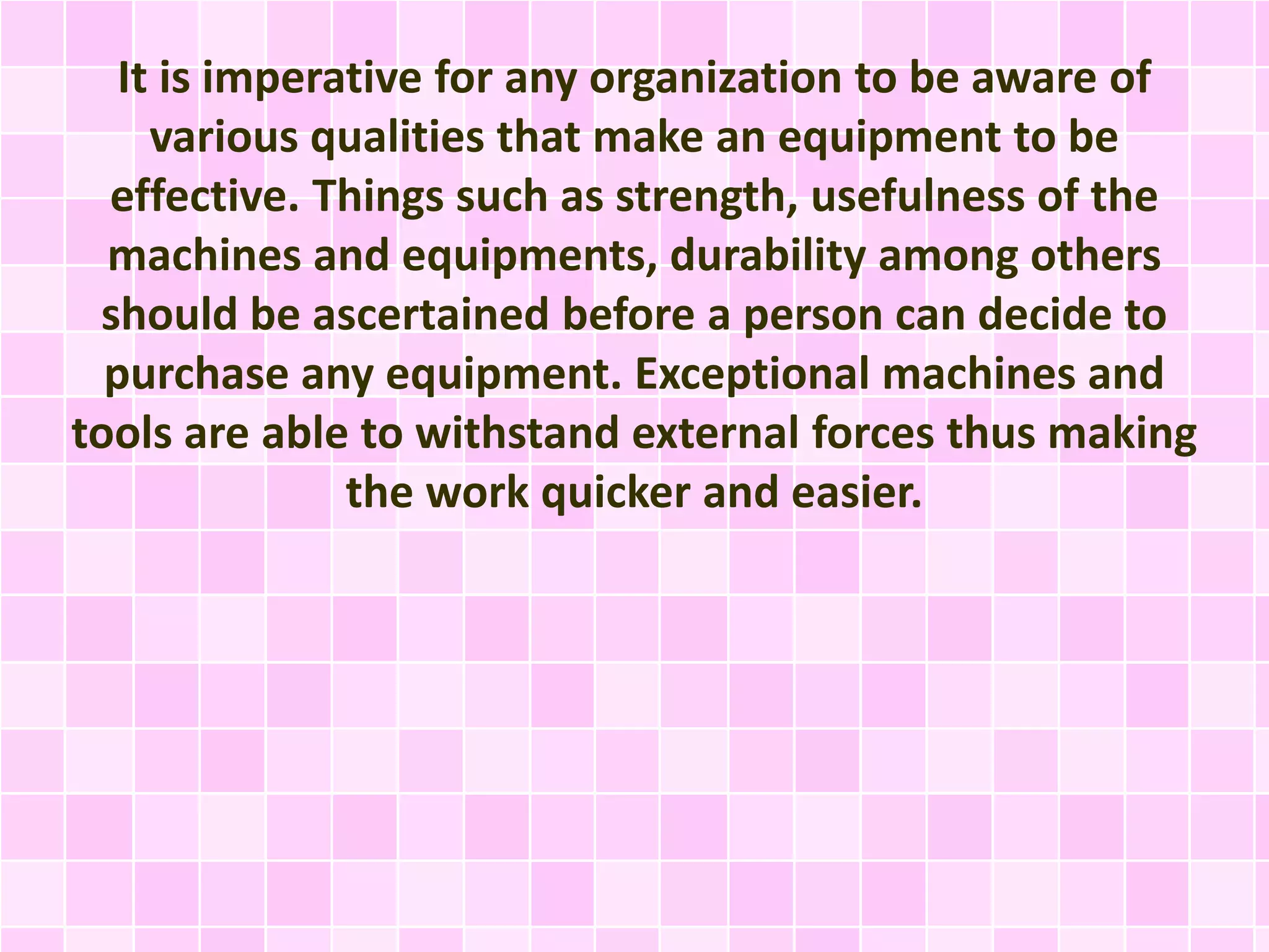 It is imperative for any organization to be aware of
various qualities that make an equipment to be
effective. Things such as strength, usefulness of the
machines and equipments, durability among others
should be ascertained before a person can decide to
purchase any equipment. Exceptional machines and
tools are able to withstand external forces thus making
the work quicker and easier.
 
