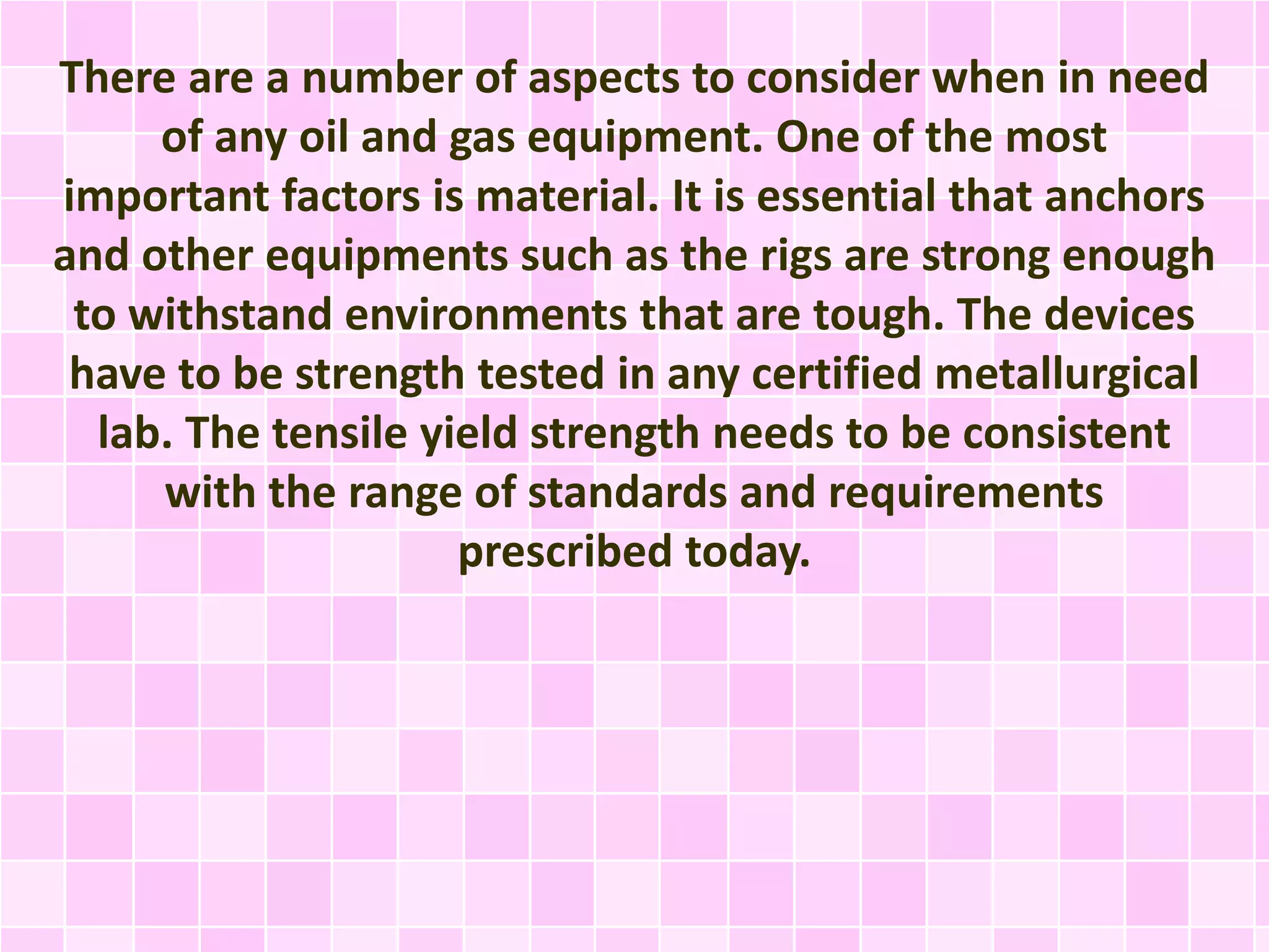 There are a number of aspects to consider when in need
of any oil and gas equipment. One of the most
important factors is material. It is essential that anchors
and other equipments such as the rigs are strong enough
to withstand environments that are tough. The devices
have to be strength tested in any certified metallurgical
lab. The tensile yield strength needs to be consistent
with the range of standards and requirements
prescribed today.
 