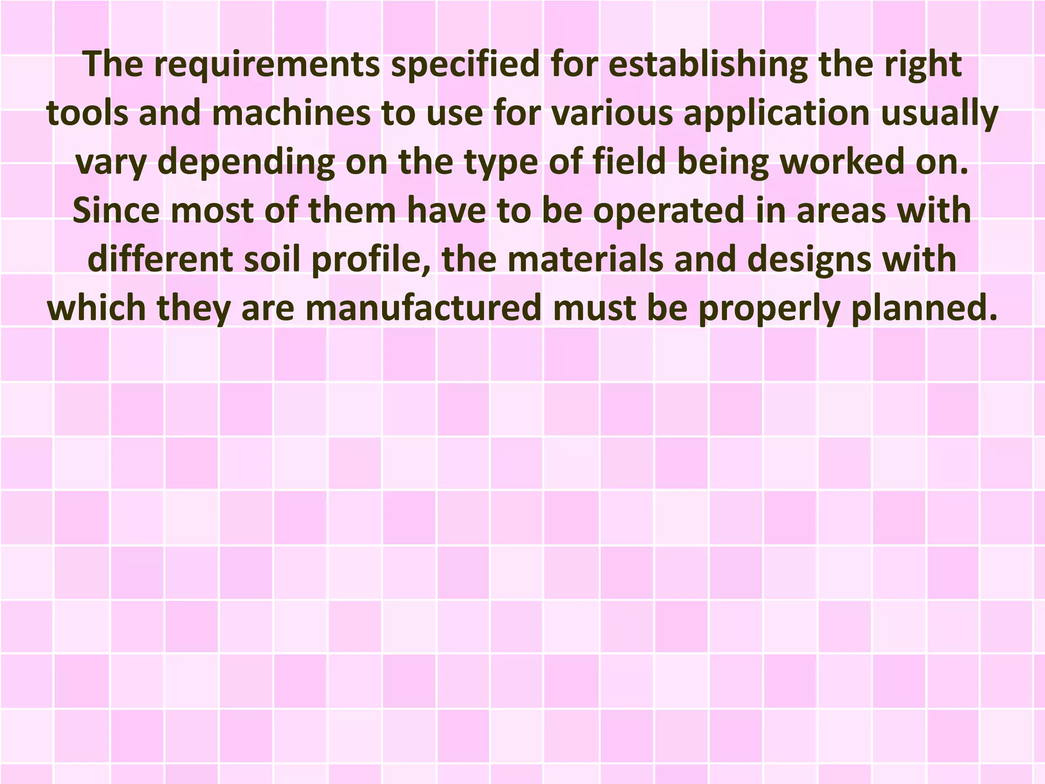 The requirements specified for establishing the right
tools and machines to use for various application usually
vary depending on the type of field being worked on.
Since most of them have to be operated in areas with
different soil profile, the materials and designs with
which they are manufactured must be properly planned.
 