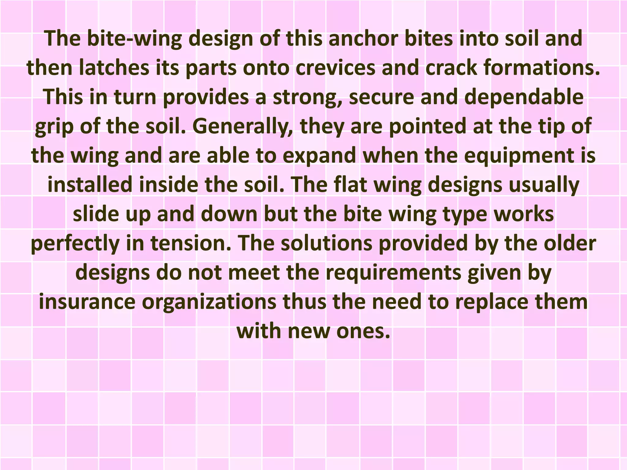 The bite-wing design of this anchor bites into soil and
then latches its parts onto crevices and crack formations.
This in turn provides a strong, secure and dependable
grip of the soil. Generally, they are pointed at the tip of
the wing and are able to expand when the equipment is
installed inside the soil. The flat wing designs usually
slide up and down but the bite wing type works
perfectly in tension. The solutions provided by the older
designs do not meet the requirements given by
insurance organizations thus the need to replace them
with new ones.
 