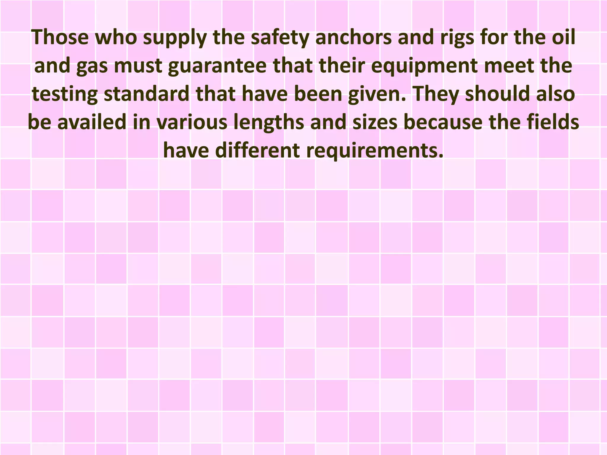 Those who supply the safety anchors and rigs for the oil
and gas must guarantee that their equipment meet the
testing standard that have been given. They should also
be availed in various lengths and sizes because the fields
have different requirements.
 