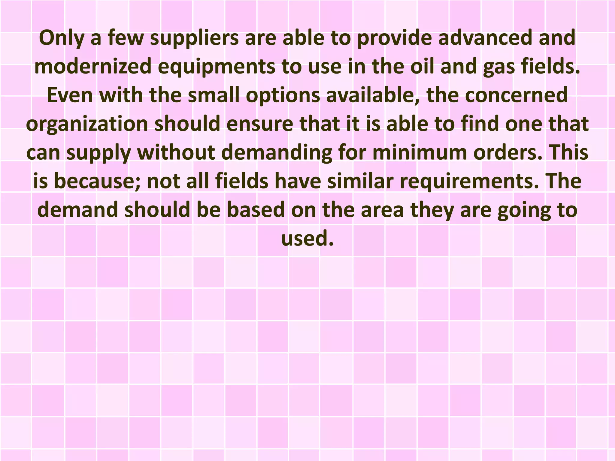 Only a few suppliers are able to provide advanced and
modernized equipments to use in the oil and gas fields.
Even with the small options available, the concerned
organization should ensure that it is able to find one that
can supply without demanding for minimum orders. This
is because; not all fields have similar requirements. The
demand should be based on the area they are going to
used.
 