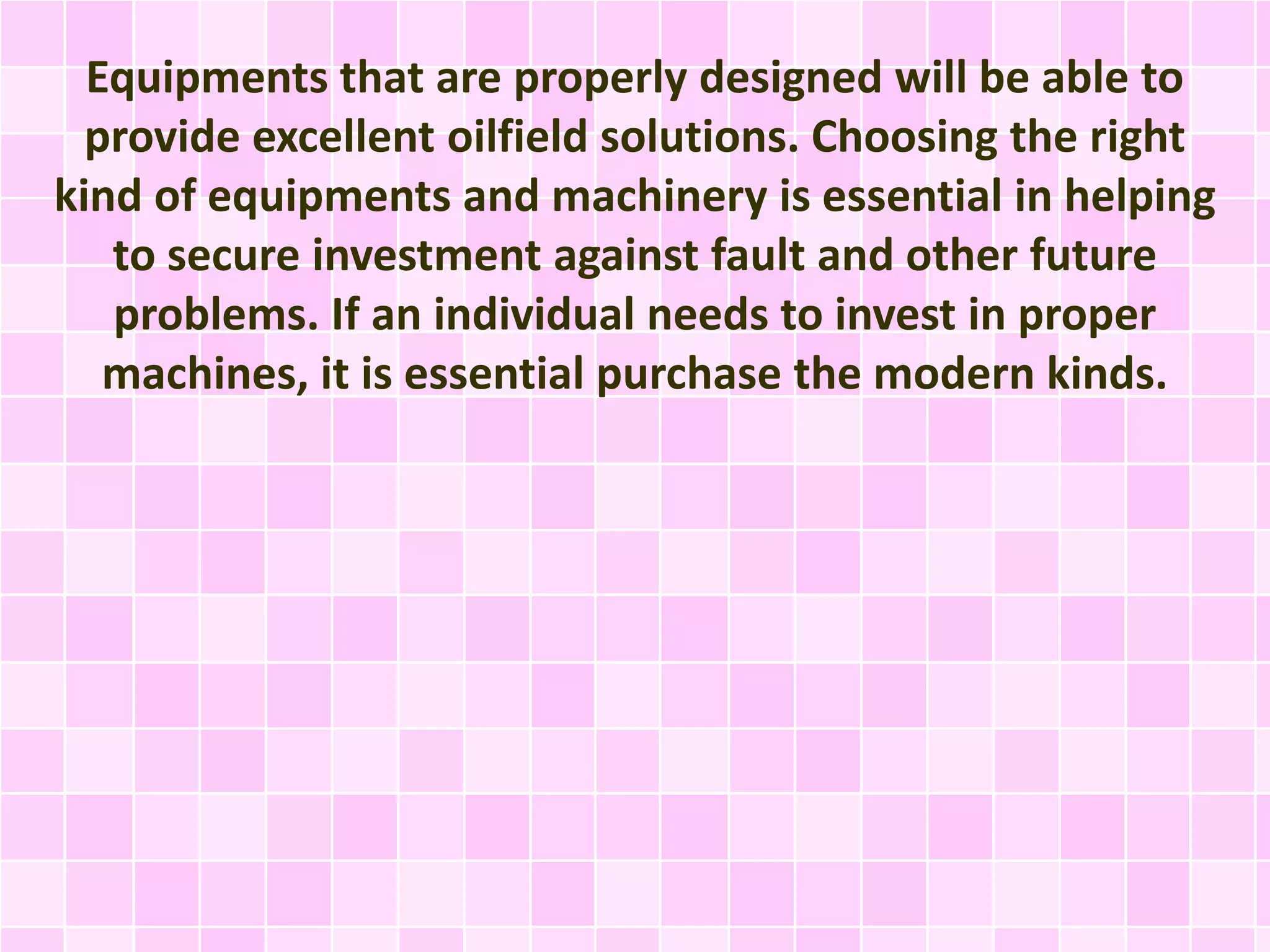 Equipments that are properly designed will be able to
provide excellent oilfield solutions. Choosing the right
kind of equipments and machinery is essential in helping
to secure investment against fault and other future
problems. If an individual needs to invest in proper
machines, it is essential purchase the modern kinds.
 