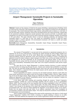 International Journal of Business Marketing and Management (IJBMM)
Volume 3 Issue 11 November 2018, P.P. 01-10
ISSN: 2456-4559
www.ijbmm.com
International Journal of Business Marketing and Management (IJBMM) Page 1
Airport Management: Sustainable Projects to Sustainable
Operations
Alper Dalkiran
Hill International LLC
Abstract: Airports are big campuses, divided into the groups of buildings, separated groups of buildings which
are achieving lots of functions, both integrated and standalone. These campuses are being use by the demands of
the passengers. They should understand airport usage statistics andrecorded results of actions as a vital index of
how the local trade, economy, production, and services developed and how this trend will develop. Airports plan
by the operational conditions, designed to smooth operations when transition and build. A sustainable airport
management can achieve by knowing of the key factors during the planning, designing, building, and operating
in life cycle phases. This paper describes factors to focus for planning, projecting, and operating of the
sustainable airport as a wide point of view; also studies the sustainability practices to guide the airport
managerial staff in a holistic approach. All environmental investments will return as a profit and sustain
economic stability of the airport.
Keywords:Airport Management, Sustainability, Sustainable Airport Design, Sustainable Airport Project,
Sustainable Airport Operations
I. Introduction
The concept of “Sustainability” is not just only for the construction or operational companies, but it is
important for all over the world precisely. Connecting the airports through the airline bridges together have
increased environmental effects for all the world. Beside those environmental negative effects, there have
improved problems caused by operational, social, and economical new problems to resolve. Considering the
population around the airport campuses, airport managers must think twice, and the end minded, and levels of
the management are the main responsible for the environmental and financial effects of their decisions.
Sustainable decisions caring with the environment and financially strength development plans are the main
pillars of the sustainability. Sustainability advice adds value to the Airport Construction works and the Airport
Operations.
The main idea for the Airport Management is minimum harmless decisions to sustain mentioned
economical entities for lasting long through the years. Airports must maintain their profitability to ensure this
idea. This idea can achievable through sustainable projects which must start with the planning and designing
phase. There should be a connection between the airport projects and the operations on sustainability. They
define this as overall sustainability.
Overall sustainability for airports is necessary for end minded operations. Business needs define the
airport project specifications and capacity needs carry the design on bigger numbers. However, bigger numbers
may not be just the bigger designs. Bigger designs are affecting the doubles or triples the problem counts and
adding new approaches to the solutions. Sustainability advises, and case studies are important if airports are
looking for seamless sustainable operations.
It has shown itself when scanning and researching through the resources “Airport Cooperative
Research Program” (ACRP) has a proven knowledge regarding what the airports can do on sustainability
(Martin, 2009). They have listed out the most important items on airport sustainability in their 18th
resolution.
This resolution can be understood as a master starting guide. The book called “Planning and Design of the
Airports” have focused on the planning of the airport and categorized this planning tasks into financial and
environmental titles. This study has mainly defended the importance of the financial strategy of the airports;
besides how the project must plan and realize. In an addition, operational issues have investigated on
environmental, ecological, and social effects subject. This study has focused the resolution of social benefits of
the airport project on a city development.
There is another resource on designing of the airport and the engineering or the airport as a book named
“Airport Engineering” (Ashford, 2011) which is focusing on capacity planning to focuses on air traffic
prediction. This book underlines the importance for the aviation organizations statistics and reports to predict
 