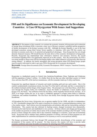 International Journal of Business Marketing and Management (IJBMM)
Volume 4 Issue 1 January 2019, P.P. 20-34
ISSN: 2456-4559
www.ijbmm.com
International Journal of Business Marketing and Management (IJBMM) Page 20
FDI and Its Significance on Economic Development In Developing
Countries: A Case Of Kyrgyzstan With Issues And Suggestions
Choong Y. Lee
Kelce College of Business, Pittsburg State University, Pittsburg, KS 66762
U.S.A.
Tel: 620-235-4587, Fax: 620-235-4513
ABSTRACT: The purpose of this research is to evaluate the economic situation of Kyrgyzstan and its attraction
of foreign direct investment (FDI), to provide a clear view of Kyrgyz economy‟s potential and the prospective
of further development of the Kyrgyz economy with FDI. Although the Kyrgyz Republic is one of the least
developed economies among those former Soviet republics in transition, with more FDI this country can
develop its economy easily due to its potential and geopolitical advantages. Since Kyrgyzstan has not enough
domestic financial resource, FDI should become the main driver of the economic development in Kyrgyzstan.
Recently, Kyrgyzstan has implemented some reformative initiatives and measures, however, the overall
environment regarding FDI is not significantly improved yet in this country. Also, the current policy for FDI is
not strong enough to attract more FDI for developing higher-value added industries in Kyrgyzstan other than the
mining industry. In addition, the hostile atmosphere and wrong perception about FDI among Kyrgyz people
must be eased or alleviated in order to get more FDI in Kyrgyzstan for its economic development.
Keywords: Foreign Direct Investment (FDI), Economic Development, SWOT Analysis, Transition Economy,
Kyrgyzstan
I. Introduction
Kyrgyzstan is a landlocked country in Central Asia, bordering Kazakhstan, China, Tajikistan and Uzbekistan
with the population of about 5 million. It is farther from the sea than any other individual country in Central
Asia, and more than 80% of the land are mountainous, with the remainder made up of valleys and basins.
Kyrgyzstan has significant deposits of minerals and metals including gold and rare earth metals. Due to the
country's predominantly mountainous terrain, less than 8% of the land is cultivated, and this is concentrated in
the northern lowlands and the fringes of the Fergana Valley. The principal river is the Kara Darya, which flows
west through the Fergana Valley into Uzbekistan. Across the border in Uzbekistan it meets another major
Kyrgyz river, the Naryn. The confluence forms the Syr Darya, which originally flowed into the Aral Sea. As of
2010, it no longer reaches the sea, as its water is withdrawn upstream to irrigate cotton fields in Tajikistan,
Uzbekistan, and southern Kazakhstan. The Chu River also briefly flows through Kyrgyzstan before entering
Kazakhstan.
All throughout the Soviet times, Kyrgyzstan was as agrarian supplier for the USSR, and after its independence
in 1991, considerable changes had to be made to transform its country from a command planning economy into
a free market system. Such reforms were de-monopolization, privatization, debt and tax restructuring, and price
liberalization. This country had also reformed its banking system, changed investment laws dramatically,
loosened up the trade barriers and established its own currency. All those reforms and changes put Kyrgyzstan
in the number one position in Central Asia in terms of the economic freedom according to the UN report. In the
process of those changes the country had to face numerous challenges in economic, social and environmental
levels. Kyrgyzstan had to undergo many ambitious programs of reforms, and most of those programs are still
under implementation for continuous development of its economy as well as socio-political stability.
The Kyrgyz government believes that through FDI continued growth, diversification of the economy and
development of the country will be ensured. For that, however, this country will have to provide stable
economic conditions and create favorable environments for attracting more FDI continuously.
 