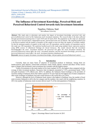International Journal of Business Marketing and Management (IJBMM)
Volume 4 Issue 1 January 2019, P.P. 84-95
ISSN: 2456-4559
www.ijbmm.com
International Journal of Business Marketing and Management (IJBMM) Page 84
The Influence of Investment Knowledge, Perceived Risk and
Perceived Behavioral Control towards tock Investment Intention
Ngadino, Fahreza, Said
MercuBuana University
Abstract: This study aims to determine and analyze the impact of investment knowledge, perceived risk, and
perceivedbehavioral control of the Indonesian stock investment intention. The research data is the data collected
through questionnairesstarting from 12 April 2018 until 30 April 2018. The population in this study are all people
who have never invested shares, independent income, and located in the area of Jakarta. The sampling method used
is the Roscoe method with the number of members of the sample at least ten times the number of variables studied.
So that the minimum number of samples in this study were 40 respondents, and the number of respondents used in
this study was 100 respondents. The analytical method used in this study using multiple linear regression analysis
using SPSS version 21 (Statistical Package for Social Sciences). The results showed that the investment
knowledgeaffect the stock investment intention, the perceived risk affect the stock investment intention, the
perceived behavioral control affect the stock investment intention, and the investment knowledge, perceived risk,
perceived behavioral control affect the stock investment intention simultaneously.
Keywords: interest in equity investment, investment knowledge, risk perception, perceived behavioral control.
I. Introduction
Currently, there are many forms of selection of investment products in Indonesia. Among them are
landinvestation, gold, deposits, central bank certificates, stocks, bonds, options, warrants and others. Of the various
types of shapes such investment, stock investment into a product with the highest returns.
Yields of investments in the stock market in five years reached 14.52%, the highest when compared with the
average of other investment products. Successive later on deposits amounted to 7.21%, government bonds 7.20%
and gold investment 3.13% (Bisnis.com, 2015). In addition, the Indonesia Stock Exchange as the providers of
securities trading in Indonesia shows that within a period of 10 years back has the highest rate of return compared to
other stock exchanges in Southeast Asia and a major bourses in the world (idx.co.id, 2016).
However, although the level of Indonesia stock returns is the highest in Southeast Asia, the number of local
stock investors Indonesia is still in the low category and the numbers vary much with the neighboring countries. In
2015, the number of Indonesian stock investors did not reach 1% of the total population of Indonesia.
Figure 1. Percentage Shares Local Investors In 2015
 