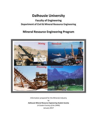 Dalhousie University
Faculty of Engineering
Department of Civil & Mineral Resource Engineering
Mineral Resource Engineering Program
Information prepared for the Minerals Industry
by
Dalhousie Mineral Resource Engineering Student Society
(A Student Society of the CIMM)
January 2017
 