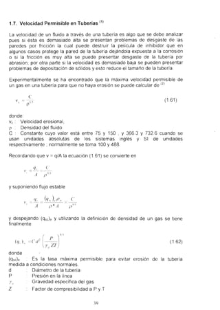 1.7. Velocidad Permisible en Tuberias (1) 
La velocidad de un fluido a traves de una tuberfa es algo que se debe analizar pues si esta es demasiado alta se presentan problemas de desgaste de las paredes por friccion la cual puede destruir la pelfcula de inhibidor que en algunos casos protege la pared de la tuberfa dejandola expuesta a la corrosion 
o si la friccion es muy alta se puede presentar desgaste de la tuberfa por abrasion ; por otra parte si la velocidad es demasiado baja se pueden presentar problemas de depositacion de solidos y esto reduce el tamano de la tuberia . 
Expenmentalmente se ha encontrado que la maxima velocidad permisible de un gas en una tuberfa para que no haya erosion se puede calcular de (2) 
c 
v ( -I) 'i (1.61 ) 
P 
donde: 
Vc : Velocidad erosional , 
p Densidad del fluido 
C Constante cuyo valor esta entre 75 y 150 , Y 366.3 Y 732.6 cuando se 
usan unidades absolutas de los sistemas ingles y SI de unldades 
respectlvamente ; normalmente se toma 100 Y488. 
Recorda ndo que v = q/ A la ecuacion (1 .61 ) se convierte en 
(' 
(f" 
' = p 
ll., 
A 
y suponiendo flujo estable (' 
I' 
" A p*A II~ 
P 
y despejando (qsc)e y utilizando la definicion de densidad de un gas se tiene finalmente 
(162) 
donde 
(qsc)e Es la tasa maXima permisible para evitar erosion de la tuberfa 
medida a condiciones normales. 
d Diametro de la tuberfa 
P Presion en la linea Yo Gravedad especffica del gas 
Z Factor de compresibilidad a P y T 
39  