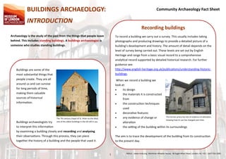 Community Archaeology Fact Sheet
MOLA ¦ www.mola.org ¦Mortimer Wheeler House, 46 Eagle Wharf Road, London, N1 7ED ¦ 0207 410 22001
Buildings are some of the
most substantial things that
people create. They are all
around us and can survive
for long periods of time,
making them valuable
sources of historical
information.
The 7th century chapel of St. Peter-on-the-Wall,
one of the oldest buildings in the UK still in use.Buildings archaeologists try
to interpret this information
by examining a building closely and recording and analysing
their observations. Through this process, they can piece
together the history of a building and the people that used it.
Recording buildings
To record a building we carry out a survey. This usually includes taking
photographs and producing drawings to provide a detailed picture of a
building’s development and history. The amount of detail depends on the
level of survey being carried out. These levels are set out by English
Heritage and range from a basic visual record to a comprehensive
analytical record supported by detailed historical research. For further
guidance see:
http://www.english-heritage.org.uk/publications/understanding-historic-
buildings.
This former priory has lots of evidence of alteration,
showing how its use has changed over time.
When we record a building we
look at:
 its design
 the materials it is constructed
from
 the construction techniques
used
 decorative features
 any evidence of change or
alteration
 the setting of the building within its surroundings
The aim is to trace the development of the building from its construction
to the present day.
BUILDINGS ARCHAEOLOGY:
INTRODUCTION
Archaeology is the study of the past from the things that people leave
behind. This includes standing buildings. A buildings archaeologist is
someone who studies standing buildings.
 