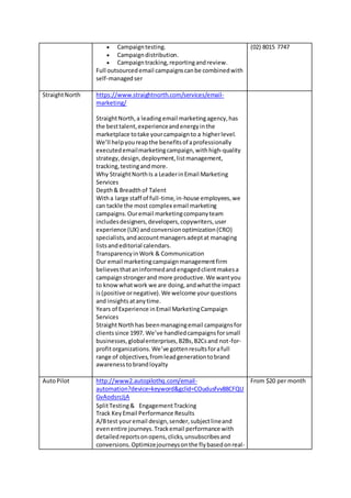  Campaigntesting.
 Campaigndistribution.
 Campaigntracking,reportingandreview.
Full outsourcedemail campaignscanbe combinedwith
self-managedser
(02) 8015 7747
StraightNorth https://www.straightnorth.com/services/email-
marketing/
StraightNorth,a leading email marketingagency,has
the besttalent,experienceandenergyinthe
marketplace totake yourcampaignto a higherlevel.
We’ll helpyoureapthe benefitsof aprofessionally
executedemailmarketingcampaign,withhigh-quality
strategy,design,deployment,listmanagement,
tracking,testingandmore.
Why StraightNorthIs a LeaderinEmail Marketing
Services
Depth& Breadthof Talent
Witha large staff of full-time,in-house employees,we
can tackle the most complex email marketing
campaigns.Ouremail marketingcompanyteam
includesdesigners,developers,copywriters,user
experience (UX) andconversionoptimization(CRO)
specialists,andaccountmanagersadeptat managing
listsandeditorial calendars.
TransparencyinWork & Communication
Our email marketingcampaignmanagementfirm
believesthataninformedandengagedclientmakesa
campaignstrongerand more productive.We wantyou
to knowwhatwork we are doing,andwhatthe impact
is(positive ornegative).We welcome yourquestions
and insights atanytime.
Years of Experience inEmail MarketingCampaign
Services
StraightNorthhas beenmanagingemail campaignsfor
clientssince 1997. We’ve handledcampaignsforsmall
businesses,globalenterprises,B2Bs,B2Csand not-for-
profitorganizations.We’ve gottenresultsforafull
range of objectives,fromleadgenerationtobrand
awarenesstobrandloyalty
AutoPilot http://www2.autopilothq.com/email-
automation?device=keyword&gclid=COudusfvv88CFQU
GvAodsrcJjA
SplitTesting& EngagementTracking
Track KeyEmail Performance Results
A/Btest youremail design,sender,subjectlineand
evenentire journeys.Trackemail performance with
detailedreportsonopens,clicks,unsubscribesand
conversions.Optimizejourneysonthe flybasedonreal-
From $20 per month
 