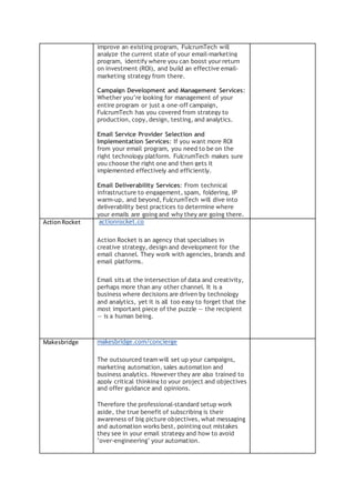improve an existing program, FulcrumTech will
analyze the current state of your email-marketing
program, identify where you can boost your return
on investment (ROI), and build an effective email-
marketing strategy from there.
Campaign Development and Management Services:
Whether you’re looking for management of your
entire program or just a one-off campaign,
FulcrumTech has you covered from strategy to
production, copy, design, testing, and analytics.
Email Service Provider Selection and
Implementation Services: If you want more ROI
from your email program, you need to be on the
right technology platform. FulcrumTech makes sure
you choose the right one and then gets it
implemented effectively and efficiently.
Email Deliverability Services: From technical
infrastructure to engagement, spam, foldering, IP
warm-up, and beyond, FulcrumTech will dive into
deliverability best practices to determine where
your emails are going and why they are going there.
ActionRocket actionrocket.co
Action Rocket is an agency that specialises in
creative strategy, design and development for the
email channel. They work with agencies, brands and
email platforms.
Email sits at the intersection of data and creativity,
perhaps more than any other channel. It is a
business where decisions are driven by technology
and analytics, yet it is all too easy to forget that the
most important piece of the puzzle — the recipient
— is a human being.
Makesbridge makesbridge.com/concierge
The outsourced team will set up your campaigns,
marketing automation, sales automation and
business analytics. However they are also trained to
apply critical thinking to your project and objectives
and offer guidance and opinions.
Therefore the professional-standard setup work
aside, the true benefit of subscribing is their
awareness of big picture objectives, what messaging
and automation works best, pointing out mistakes
they see in your email strategy and how to avoid
"over-engineering" your automation.
 