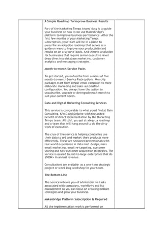 A Simple Roadmap To Improve Business Results
Part of the Marketing Temps teams' duty is to guide
your business on how it can use Makesbridge's
platform to improve business performance. After the
first few months of your Marketing Temps
subscription, your team will be in a place to
prescribe an adoption roadmap that serves as a
guide on ways to improve your productivity and
results on an a-la-carte basis. And there is a solution
for businesses that require senior executive-level
deep dives into database marketing, customer
analytics and messaging strategies.
Month-to-month Service Packs
To get started, you subscribe from a menu of five
month-to-month Service Pack options. Monthly
packages start from simple email campaign to more
elaborate marketing and sales automation
configuration. You always have the option to
unsubscribe, upgrade or downgrade each month to
suit your current needs.
Data and Digital Marketing Consulting Services
This service is comparable to what you'd find at Bain
Consulting, KPMG and Delloite with the added
benefit of direct implementation by the Marketing
Temps team. All told, you get strategy, a roadmap
and a team that will hang around to do the dirty
work of execution.
The crux of the service is helping companies use
their data to sell and market their products more
efficiently. These are seasoned professionals with
real world experience in data mart design, mass
email marketing, email re-targeting, customer
scoring and new customer acquisition strategies. The
service is geared to mid-to-large enterprises that do
$100M+ in annual revenue.
Consultations are available as a one-time strategic
project or week long workshop for your team.
The Bottom Line
The service relieves you of administrative tasks
associated with campaigns, workflows and list
management so you can focus on creating brilliant
strategies and grow your business.
Makesbridge Platform Subscription Is Required
All the implementation work is performed on
 