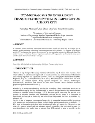 International Journal of Computer Science & Information Technology (IJCSIT) Vol 8, No 3, June 2016
DOI:10.5121/ijcsit.2016.8305 55
ICT-MECHANISMS OF INTELLIGENT
TRANSPORTATION SYSTEM IN TAIPEI CITY AS
A SMART CITY
Nurwahyu Alamsyahab
, Tzu-Chuan Choub
and Tony Dwi Susantoa
,
a
Department of Information Systems
Institute of Technology Sepuluh Nopember (ITS) Surabaya, Indonesia
b
Department of Information Management
NationalTaiwan University of Science and Technology Taipei, Taiwan
ABSTRACT
ICT-enabled service innovation is needed to provide a better service in a smart city. An example of ICT-
enabled service innovation is intelligent transportation system (ITS) in Taipei City, Taiwan. We developed
a eight ICT-mechanisms that support development of service innovation in smart city. This study found that
ontime resource control was the most important mechanism. The expectation of this study is make easier
another city to develop a smart city’s concept.
KEYWORDS
Smart City, ICT Enabled, Service Innovation, Intelligent Transportation System
1. INTRODUCTION
The face of city changed. The society preferred to live in the city. It makes cities become a place
where all kind of activities converged such as social, economic and environmental. Urbanization
causes many important and significant economic, social and demographic transformations (Abu-
Lughod J, Hay R J. 2013 in Chuantao et al. 2015). The characteristic current cities are inter-
connected by complex system. Many systems integrated like services, technologies,
transportations, businesses and utilities to serve their citizens. Those activities increased
population growth and urbanization[2].
Complexity in a city can reduced by utilizing the technology. Many cities in the world race to
become a smart city by utilizing the technology. In general, the type of smart city is based ontheir
abilities to transform using technology [3]–[5]. The concept of smart city has become more
popular in scientific literature and international policies. In the future, it is important to
understand the concept of smart city and what is the importance for cities to consider key
elements [6].
Service is one of important component of smart city. A smart city have to provided its citizens
with services via its infrastructure based on information and communication technologies [7].
City need an innovation to deliver better services and being a liveable city. Nevertheless, the
smart city concept is too board and not many research revealed service innovation in smart city
area.Accordingly, this study aims to explain how ICT-enabled is able to provide service
 