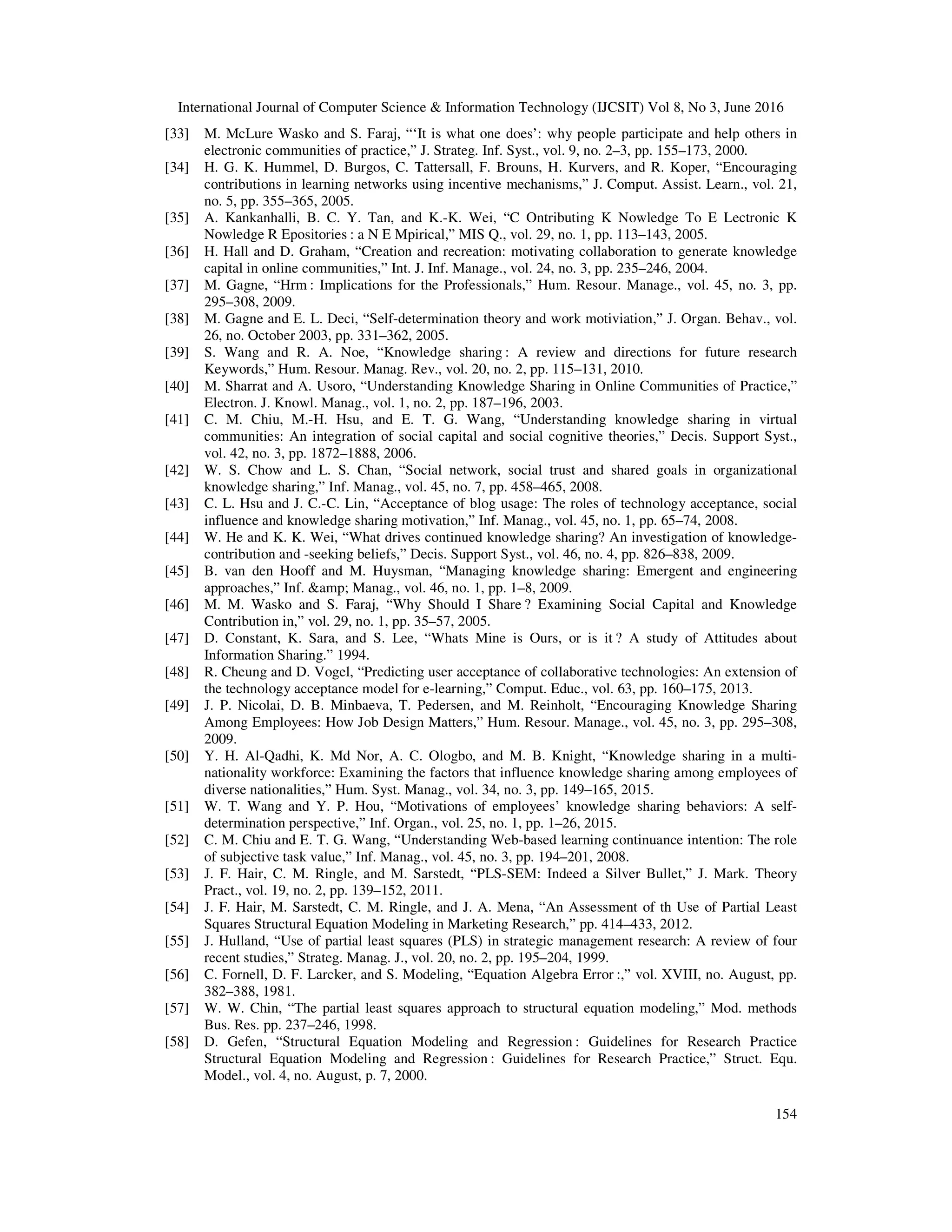 International Journal of Computer Science & Information Technology (IJCSIT) Vol 8, No 3, June 2016
154
[33] M. McLure Wasko and S. Faraj, “‘It is what one does’: why people participate and help others in
electronic communities of practice,” J. Strateg. Inf. Syst., vol. 9, no. 2–3, pp. 155–173, 2000.
[34] H. G. K. Hummel, D. Burgos, C. Tattersall, F. Brouns, H. Kurvers, and R. Koper, “Encouraging
contributions in learning networks using incentive mechanisms,” J. Comput. Assist. Learn., vol. 21,
no. 5, pp. 355–365, 2005.
[35] A. Kankanhalli, B. C. Y. Tan, and K.-K. Wei, “C Ontributing K Nowledge To E Lectronic K
Nowledge R Epositories : a N E Mpirical,” MIS Q., vol. 29, no. 1, pp. 113–143, 2005.
[36] H. Hall and D. Graham, “Creation and recreation: motivating collaboration to generate knowledge
capital in online communities,” Int. J. Inf. Manage., vol. 24, no. 3, pp. 235–246, 2004.
[37] M. Gagne, “Hrm : Implications for the Professionals,” Hum. Resour. Manage., vol. 45, no. 3, pp.
295–308, 2009.
[38] M. Gagne and E. L. Deci, “Self-determination theory and work motiviation,” J. Organ. Behav., vol.
26, no. October 2003, pp. 331–362, 2005.
[39] S. Wang and R. A. Noe, “Knowledge sharing : A review and directions for future research
Keywords,” Hum. Resour. Manag. Rev., vol. 20, no. 2, pp. 115–131, 2010.
[40] M. Sharrat and A. Usoro, “Understanding Knowledge Sharing in Online Communities of Practice,”
Electron. J. Knowl. Manag., vol. 1, no. 2, pp. 187–196, 2003.
[41] C. M. Chiu, M.-H. Hsu, and E. T. G. Wang, “Understanding knowledge sharing in virtual
communities: An integration of social capital and social cognitive theories,” Decis. Support Syst.,
vol. 42, no. 3, pp. 1872–1888, 2006.
[42] W. S. Chow and L. S. Chan, “Social network, social trust and shared goals in organizational
knowledge sharing,” Inf. Manag., vol. 45, no. 7, pp. 458–465, 2008.
[43] C. L. Hsu and J. C.-C. Lin, “Acceptance of blog usage: The roles of technology acceptance, social
influence and knowledge sharing motivation,” Inf. Manag., vol. 45, no. 1, pp. 65–74, 2008.
[44] W. He and K. K. Wei, “What drives continued knowledge sharing? An investigation of knowledge-
contribution and -seeking beliefs,” Decis. Support Syst., vol. 46, no. 4, pp. 826–838, 2009.
[45] B. van den Hooff and M. Huysman, “Managing knowledge sharing: Emergent and engineering
approaches,” Inf. &amp; Manag., vol. 46, no. 1, pp. 1–8, 2009.
[46] M. M. Wasko and S. Faraj, “Why Should I Share ? Examining Social Capital and Knowledge
Contribution in,” vol. 29, no. 1, pp. 35–57, 2005.
[47] D. Constant, K. Sara, and S. Lee, “Whats Mine is Ours, or is it ? A study of Attitudes about
Information Sharing.” 1994.
[48] R. Cheung and D. Vogel, “Predicting user acceptance of collaborative technologies: An extension of
the technology acceptance model for e-learning,” Comput. Educ., vol. 63, pp. 160–175, 2013.
[49] J. P. Nicolai, D. B. Minbaeva, T. Pedersen, and M. Reinholt, “Encouraging Knowledge Sharing
Among Employees: How Job Design Matters,” Hum. Resour. Manage., vol. 45, no. 3, pp. 295–308,
2009.
[50] Y. H. Al-Qadhi, K. Md Nor, A. C. Ologbo, and M. B. Knight, “Knowledge sharing in a multi-
nationality workforce: Examining the factors that influence knowledge sharing among employees of
diverse nationalities,” Hum. Syst. Manag., vol. 34, no. 3, pp. 149–165, 2015.
[51] W. T. Wang and Y. P. Hou, “Motivations of employees’ knowledge sharing behaviors: A self-
determination perspective,” Inf. Organ., vol. 25, no. 1, pp. 1–26, 2015.
[52] C. M. Chiu and E. T. G. Wang, “Understanding Web-based learning continuance intention: The role
of subjective task value,” Inf. Manag., vol. 45, no. 3, pp. 194–201, 2008.
[53] J. F. Hair, C. M. Ringle, and M. Sarstedt, “PLS-SEM: Indeed a Silver Bullet,” J. Mark. Theory
Pract., vol. 19, no. 2, pp. 139–152, 2011.
[54] J. F. Hair, M. Sarstedt, C. M. Ringle, and J. A. Mena, “An Assessment of th Use of Partial Least
Squares Structural Equation Modeling in Marketing Research,” pp. 414–433, 2012.
[55] J. Hulland, “Use of partial least squares (PLS) in strategic management research: A review of four
recent studies,” Strateg. Manag. J., vol. 20, no. 2, pp. 195–204, 1999.
[56] C. Fornell, D. F. Larcker, and S. Modeling, “Equation Algebra Error :,” vol. XVIII, no. August, pp.
382–388, 1981.
[57] W. W. Chin, “The partial least squares approach to structural equation modeling,” Mod. methods
Bus. Res. pp. 237–246, 1998.
[58] D. Gefen, “Structural Equation Modeling and Regression : Guidelines for Research Practice
Structural Equation Modeling and Regression : Guidelines for Research Practice,” Struct. Equ.
Model., vol. 4, no. August, p. 7, 2000.
 